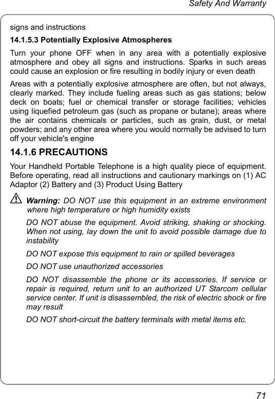  Safety And Warranty 71 signs and instructions 14.1.5.3 Potentially Explosive Atmospheres Turn your phone OFF when in any area with a potentially explosive atmosphere and obey all signs and instructions. Sparks in such areas could cause an explosion or fire resulting in bodily injury or even death Areas with a potentially explosive atmosphere are often, but not always, clearly marked. They include fueling areas such as gas stations; below deck on boats; fuel or chemical transfer or storage facilities; vehicles using liquefied petroleum gas (such as propane or butane); areas where the air contains chemicals or particles, such as grain, dust, or metal powders; and any other area where you would normally be advised to turn off your vehicle&apos;s engine 14.1.6 PRECAUTIONS Your Handheld Portable Telephone is a high quality piece of equipment. Before operating, read all instructions and cautionary markings on (1) AC Adaptor (2) Battery and (3) Product Using Battery  Warning: DO NOT use this equipment in an extreme environment where high temperature or high humidity exists DO NOT abuse the equipment. Avoid striking, shaking or shocking. When not using, lay down the unit to avoid possible damage due to instability DO NOT expose this equipment to rain or spilled beverages DO NOT use unauthorized accessories DO NOT disassemble the phone or its accessories. If service or repair is required, return unit to an authorized UT Starcom cellular service center. If unit is disassembled, the risk of electric shock or fire may result DO NOT short-circuit the battery terminals with metal items etc. 
