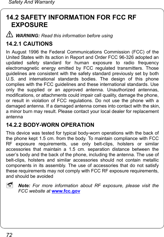  Safety And Warranty 72 14.2 SAFETY INFORMATION FOR FCC RF EXPOSURE  WARNING: Read this information before using 14.2.1 CAUTIONS In August 1996 the Federal Communications Commission (FCC) of the United States with its action in Report and Order FCC 96-326 adopted an updated safety standard for human exposure to radio frequency electromagnetic energy emitted by FCC regulated transmitters. Those guidelines are consistent with the safety standard previously set by both U.S. and international standards bodies. The design of this phone complies with the FCC guidelines and these international standards. Use only the supplied or an approved antenna. Unauthorized antennas, modifications, or attachments could impair call quality, damage the phone, or result in violation of FCC regulations. Do not use the phone with a damaged antenna. If a damaged antenna comes into contact with the skin, a minor burn may result. Please contact your local dealer for replacement antenna 14.2.2 BODY-WORN OPERATION This device was tested for typical body-worn operations with the back of the phone kept 1.5 cm. from the body. To maintain compliance with FCC RF exposure requirements, use only belt-clips, holsters or similar accessories that maintain a 1.5 cm. separation distance between the user’s body and the back of the phone, including the antenna. The use of belt-clips, holsters and similar accessories should not contain metallic components in its assembly. The use of accessories that do not satisfy these requirements may not comply with FCC RF exposure requirements, and should be avoided ~ Note: For more information about RF exposure, please visit the FCC website at www.fcc.gov 