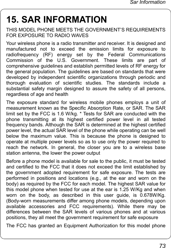  Sar Information 73 15. SAR INFORMATION THIS MODEL PHONE MEETS THE GOVERNMENT’S REQUIREMENTS FOR EXPOSURE TO RADIO WAVES Your wireless phone is a radio transmitter and receiver. It is designed and manufactured not to exceed the emission limits for exposure to radiofrequency (RF) energy set by the Federal Communications Commission of the U.S. Government. These limits are part of comprehensive guidelines and establish permitted levels of RF energy for the general population. The guidelines are based on standards that were developed by independent scientific organizations through periodic and thorough evaluation of scientific studies. The standards include a substantial safety margin designed to assure the safety of all persons, regardless of age and health The exposure standard for wireless mobile phones employs a unit of measurement known as the Specific Absorption Rate, or SAR. The SAR limit set by the FCC is 1.6 W/kg. * Tests for SAR are conducted with the phone transmitting at its highest certified power level in all tested frequency bands. Although the SAR is determined at the highest certified power level, the actual SAR level of the phone while operating can be well below the maximum value. This is because the phone is designed to operate at multiple power levels so as to use only the power required to reach the network. In general, the closer you are to a wireless base station antenna, the lower the power output Before a phone model is available for sale to the public, it must be tested and certified to the FCC that it does not exceed the limit established by the government adopted requirement for safe exposure. The tests are performed in positions and locations (e.g., at the ear and worn on the body) as required by the FCC for each model. The highest SAR value for this model phone when tested for use at the ear is 1.25 W/Kg and when worn on the body, as described in this user guide, is 0.678W/Kg. (Body-worn measurements differ among phone models, depending upon available accessories and FCC requirements). While there may be differences between the SAR levels of various phones and at various positions, they all meet the government requirement for safe exposure The FCC has granted an Equipment Authorization for this model phone 
