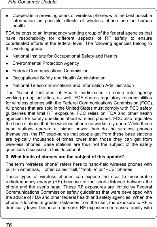  Fda Consumer Update 76 z Cooperate in providing users of wireless phones with the best possible information on possible effects of wireless phone use on human health. FDA belongs to an interagency working group of the federal agencies that have responsibility for different aspects of RF safety to ensure coordinated efforts at the federal level. The following agencies belong to this working group: z National Institute for Occupational Safety and Health z Environmental Protection Agency z Federal Communications Commission z Occupational Safety and Health Administration z National Telecommunications and Information Administration The National Institutes of Health participates in some inter-agency working group activities, as well. FDA shares regulatory responsibilities for wireless phones with the Federal Communications Commission (FCC). All phones that are sold in the United States must comply with FCC safety guidelines that limit RF exposure. FCC relies on FDA and other health agencies for safety questions about wireless phones. FCC also regulates the base stations that the wireless phone networks rely upon. While these base stations operate at higher power than do the wireless phones themselves, the RF expo-sures that people get from these base stations are typically thousands of times lower than those they can get from wire-less phones. Base stations are thus not the subject of the safety questions discussed in this document 3. What kinds of phones are the subject of this update? The term “wireless phone” refers here to hand-held wireless phones with built-in Antennas,    often called “cell,” “mobile” or “PCS” phones These types of wireless phones can expose the user to measurable radiofrequency energy (RF) because of the short distance between the phone and the user’s head. These RF exposures are limited by Federal Communications Commission safety guidelines that were developed with the advice of FDA and other federal health and safety agencies. When the phone is located at greater distances from the user, the exposure to RF is drastically lower because a person’s RF exposure decreases rapidly with 