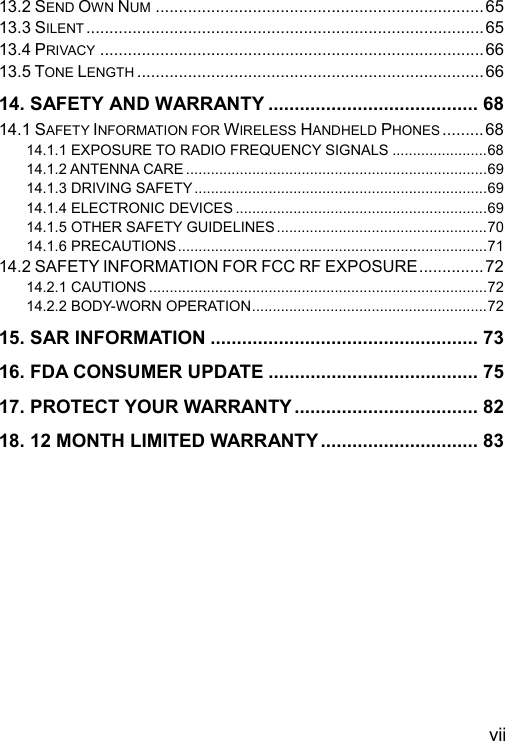  vii 13.2 SEND OWN NUM .......................................................................65 13.3 SILENT ......................................................................................65 13.4 PRIVACY ...................................................................................66 13.5 TONE LENGTH ........................................................................... 66 14. SAFETY AND WARRANTY ........................................ 68 14.1 SAFETY INFORMATION FOR WIRELESS HANDHELD PHONES ......... 68 14.1.1 EXPOSURE TO RADIO FREQUENCY SIGNALS .......................68 14.1.2 ANTENNA CARE .........................................................................69 14.1.3 DRIVING SAFETY.......................................................................69 14.1.4 ELECTRONIC DEVICES .............................................................69 14.1.5 OTHER SAFETY GUIDELINES ...................................................70 14.1.6 PRECAUTIONS...........................................................................71 14.2 SAFETY INFORMATION FOR FCC RF EXPOSURE.............. 72 14.2.1 CAUTIONS ..................................................................................72 14.2.2 BODY-WORN OPERATION.........................................................72 15. SAR INFORMATION ................................................... 73 16. FDA CONSUMER UPDATE ........................................ 75 17. PROTECT YOUR WARRANTY ................................... 82 18. 12 MONTH LIMITED WARRANTY.............................. 83 