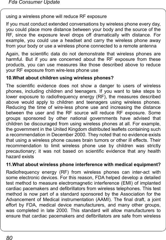  Fda Consumer Update 80 using a wireless phone will reduce RF exposure If you must conduct extended conversations by wireless phone every day, you could place more distance between your body and the source of the RF, since the exposure level drops off dramatically with distance. For example, you could use a headset and carry the wireless phone away from your body or use a wireless phone connected to a remote antenna Again, the scientific data do not demonstrate that wireless phones are harmful. But if you are concerned about the RF exposure from these products, you can use measures like those described above to reduce your RF exposure from wire-less phone use 10.What about children using wireless phones? The scientific evidence does not show a danger to users of wireless phones, including children and teenagers. If you want to take steps to lower exposure to radiofrequency energy (RF), the measures described above would apply to children and teenagers using wireless phones. Reducing the time of wire-less phone use and increasing the distance between the user and the RF source will reduce RF exposure. Some groups sponsored by other national governments have advised that children be discouraged from using wireless phones at all. For example, the government in the United Kingdom distributed leaflets containing such a recommendation in December 2000. They noted that no evidence exists that using a wireless phone causes brain tumors or other ill effects. Their recommendation to limit wireless phone use by children was strictly precautionary; it was not based on scientific evidence that any health hazard exists 11.What about wireless phone interference with medical equipment? Radiofrequency energy (RF) from wireless phones can inter-act with some electronic devices. For this reason, FDA helped develop a detailed test method to measure electromagnetic interference (EMI) of implanted cardiac pacemakers and defibrillators from wireless telephones. This test method is now part of a standard sponsored by the Association for the Advancement of Medical instrumentation (AAMI). The final draft, a joint effort by FDA, medical device manufacturers, and many other groups, was completed in late 2000. This standard will allow manufacturers to ensure that cardiac pacemakers and defibrillators are safe from wireless 