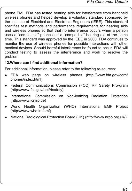  Fda Consumer Update 81 phone EMI. FDA has tested hearing aids for interference from handheld wireless phones and helped develop a voluntary standard sponsored by the Institute of Electrical and Electronic Engineers (IEEE). This standard specifies test methods and performance requirements for hearing aids and wireless phones so that that no interference occurs when a person uses a “compatible” phone and a “compatible” hearing aid at the same time. This standard was approved by the IEEE in 2000. FDA continues to monitor the use of wireless phones for possible interactions with other medical devices. Should harmful interference be found to occur, FDA will conduct testing to assess the interference and work to resolve the problem 12.Where can I find additional information? For additional information, please refer to the following re-sources: z FDA web page on wireless phones (http://www.fda.gov/cdrh/ phones/index.html) z Federal Communications Commission (FCC) RF Safety Pro-gram (http://www.fcc.gov/oet/rfsafety) z International Commission on Non-Ionizing Radiation Protection (http://www.icnirp.de) z World Health Organization (WHO) International EMF Project (http://www.who.int/emf) z National Radiological Protection Board (UK) (http://www.nrpb.org.uk/) 