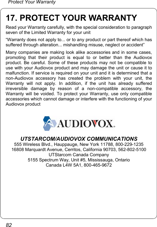   Protect Your Warranty 82 17. PROTECT YOUR WARRANTY Read your Warranty carefully, with the special consideration to paragraph seven of the Limited Warranty for your unit “Warranty does not apply to... or to any product or part thereof which has suffered through alteration... mishandling misuse, neglect or accident” Many companies are making look alike accessories and in some cases, promoting that their product is equal to or better than the Audiovox product. Be careful. Some of these products may not be compatible to use with your Audiovox product and may damage the unit or cause it to malfunction. If service is required on your unit and it is determined that a non-Audiovox accessory has created the problem with your unit, the Warranty will not apply. In addition, if the unit has already suffered irreversible damage by reason of a non-compatible accessory, the Warranty will be voided. To protect your Warranty, use only compatible accessories which cannot damage or interfere with the functioning of your Audiovox product   UTSTARCOM/AUDIOVOX COMMUNICATIONS 555 Wireless Blvd., Hauppauge, New York 11788, 800-229-1235 16808 Marquardt Avenue, Cerritos, California 90703, 562-802-5100 UTStarcom Canada Company 5155 Spectrum Way, Unit #5, Mississauga, Ontario Canada L4W 5A1, 800-465-9672  