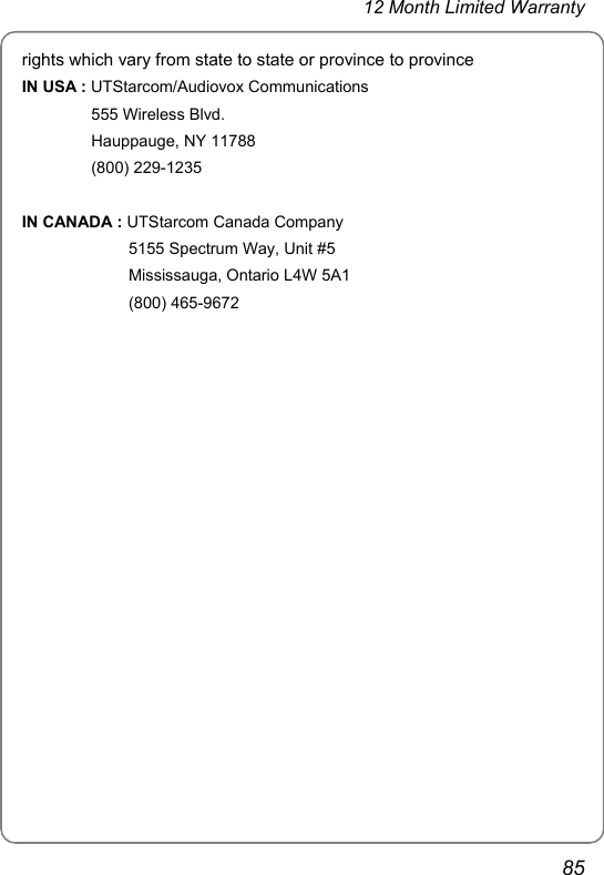 12 Month Limited Warranty 85 rights which vary from state to state or province to province IN USA : UTStarcom/Audiovox Communications 555 Wireless Blvd. Hauppauge, NY 11788 (800) 229-1235  IN CANADA : UTStarcom Canada Company 5155 Spectrum Way, Unit #5 Mississauga, Ontario L4W 5A1 (800) 465-9672     