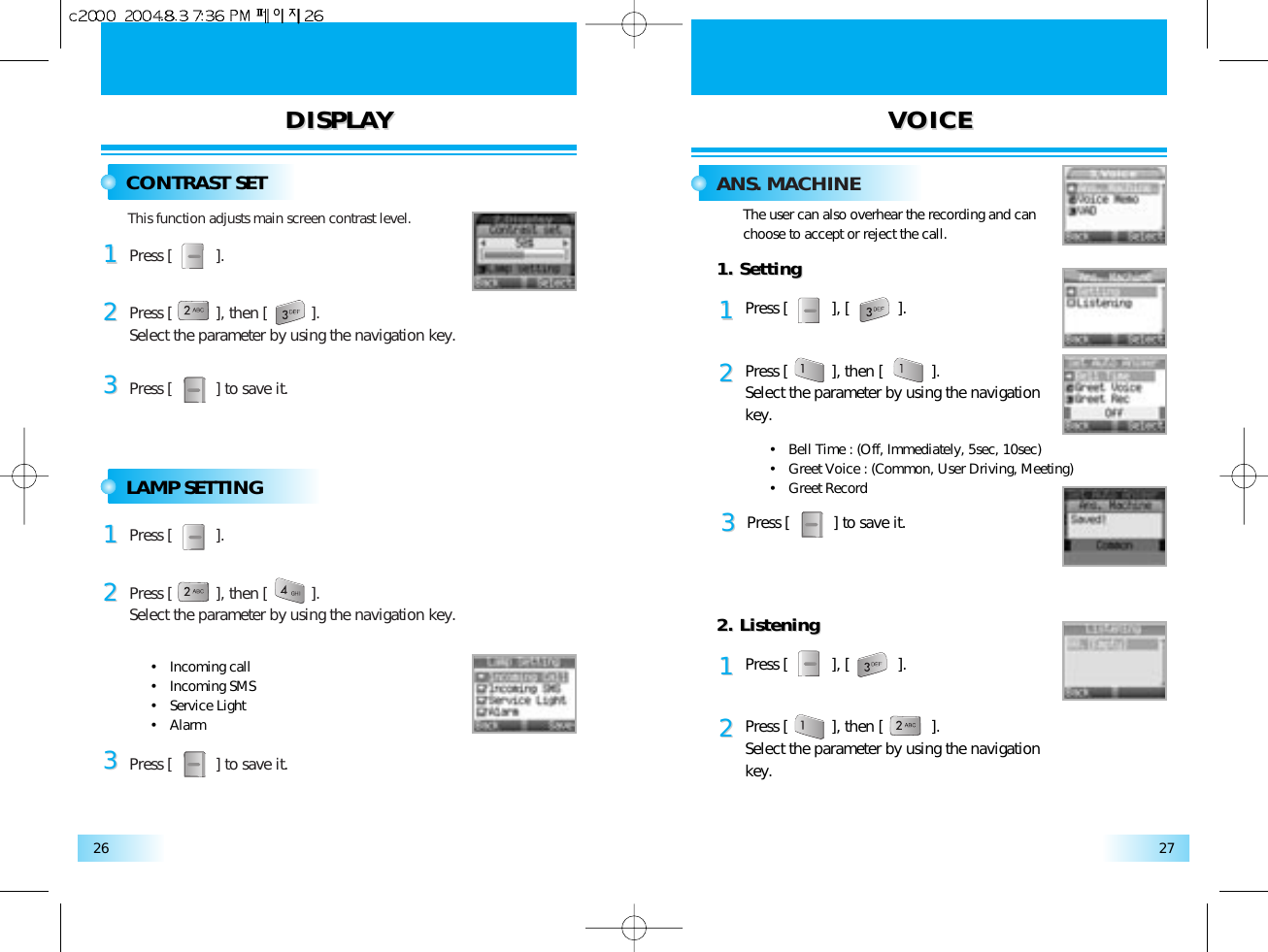 DISPLADISPLAYYVOICEVOICE2726CONTRAST SET ANS. MACHINEThis function adjusts main screen contrast level.Press [          ].Press [          ] to save it.Press [          ], then [          ].Select the parameter by using the navigation key.112233LAMP SETTINGPress [          ].Press [          ] to save it.Press [          ], then [          ].Select the parameter by using the navigation key.112233•   Incoming call•   Incoming SMS•   Service Light•   AlarmThe user can also overhear the recording and can choose to accept or reject the call.1. Setting1. SettingPress [          ], [           ].11Press [          ], then [           ].Select the parameter by using the navigation key.222. Listening2. ListeningPress [          ], [           ].11Press [          ], then [           ].Select the parameter by using the navigation key.22•   Bell Time : (Off, Immediately, 5sec, 10sec)•   Greet Voice : (Common, User Driving, Meeting)•   Greet Record Press [          ] to save it.33