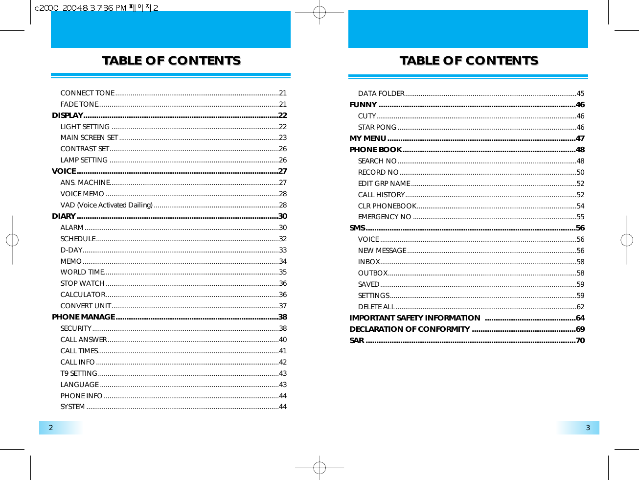 TTABLE OF CONTENTSABLE OF CONTENTS TTABLE OF CONTENTSABLE OF CONTENTS32CONNECT TONE.....................................................................................21FADE TONE..............................................................................................21DISPLAY..........................................................................................22LIGHT SETTING .......................................................................................22MAIN SCREEN SET...................................................................................23CONTRAST SET........................................................................................26LAMP SETTING ........................................................................................26VOICE.............................................................................................27ANS. MACHINE........................................................................................27VOICE MEMO..........................................................................................28VAD (Voice Activated Dailing) .................................................................28DIARY.............................................................................................30ALARM.....................................................................................................30SCHEDULE...............................................................................................32D-DAY......................................................................................................33MEMO......................................................................................................34WORLD TIME...........................................................................................35STOP WATCH..........................................................................................36CALCULATOR..........................................................................................36CONVERT UNIT.......................................................................................37PHONE MANAGE...........................................................................38SECURITY.................................................................................................38CALL ANSWER.........................................................................................40CALL TIMES..............................................................................................41CALL INFO...............................................................................................42T9 SETTING..............................................................................................43LANGUAGE .............................................................................................43PHONE INFO...........................................................................................44SYSTEM....................................................................................................44DATA FOLDER.........................................................................................45FUNNY ...........................................................................................46CUTY........................................................................................................46STAR PONG.............................................................................................46MY MENU.......................................................................................47PHONE BOOK................................................................................48SEARCH NO.............................................................................................48RECORD NO............................................................................................50EDIT GRP NAME......................................................................................52CALL HISTORY.........................................................................................52CLR PHONEBOOK...................................................................................54EMERGENCY NO.....................................................................................55SMS.................................................................................................56VOICE ......................................................................................................56NEW MESSAGE........................................................................................56INBOX......................................................................................................58OUTBOX..................................................................................................58SAVED......................................................................................................59SETTINGS.................................................................................................59DELETE ALL..............................................................................................62IMPORTANT SAFETY INFORMATION  ..........................................64DECLARATION OF CONFORMITY ................................................69SAR .................................................................................................70