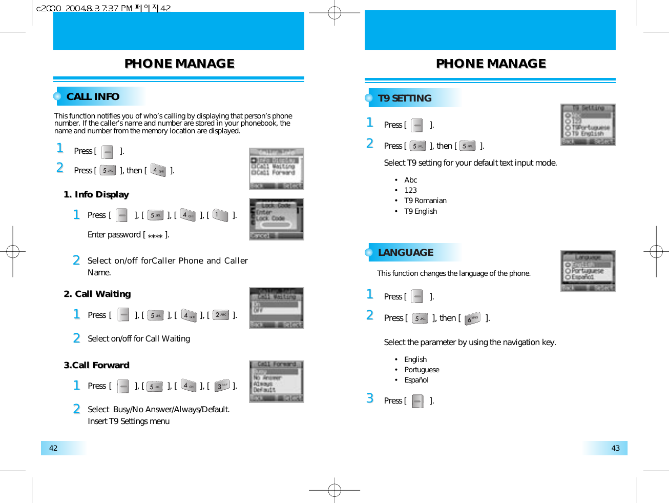 PHONE MANAGEPHONE MANAGE PHONE MANAGEPHONE MANAGE4342CALL INFOT9 SETTINGLANGUAGE11Press [          ].22Press [          ], then [          ].This function notifies you of who’s calling by displaying that person’s phonenumber. If the caller’s name and number are stored in your phonebook, thename and number from the memory location are displayed.1122Press [          ], [          ], [          ], [          ].Enter password [ **** ].Select on/off forCaller Phone and CallerName. 1. Info Display1. Info Display1122Press [          ], [          ], [          ], [          ].Select on/off for Call Waiting2. Call Waiting2. Call Waiting1122Press [          ], [          ], [          ], [          ].Select  Busy/No Answer/Always/Default.Insert T9 Settings menu3.Call Forward3.Call Forward11Press [          ].22Press [          ], then [          ].Select T9 setting for your default text input mode.•   Abc•   123•   T9 Romanian•   T9 English11Press [          ].22Press [          ], then [          ].Select the parameter by using the navigation key.•   English•   Portuguese•   Español33Press [          ].This function changes the language of the phone.