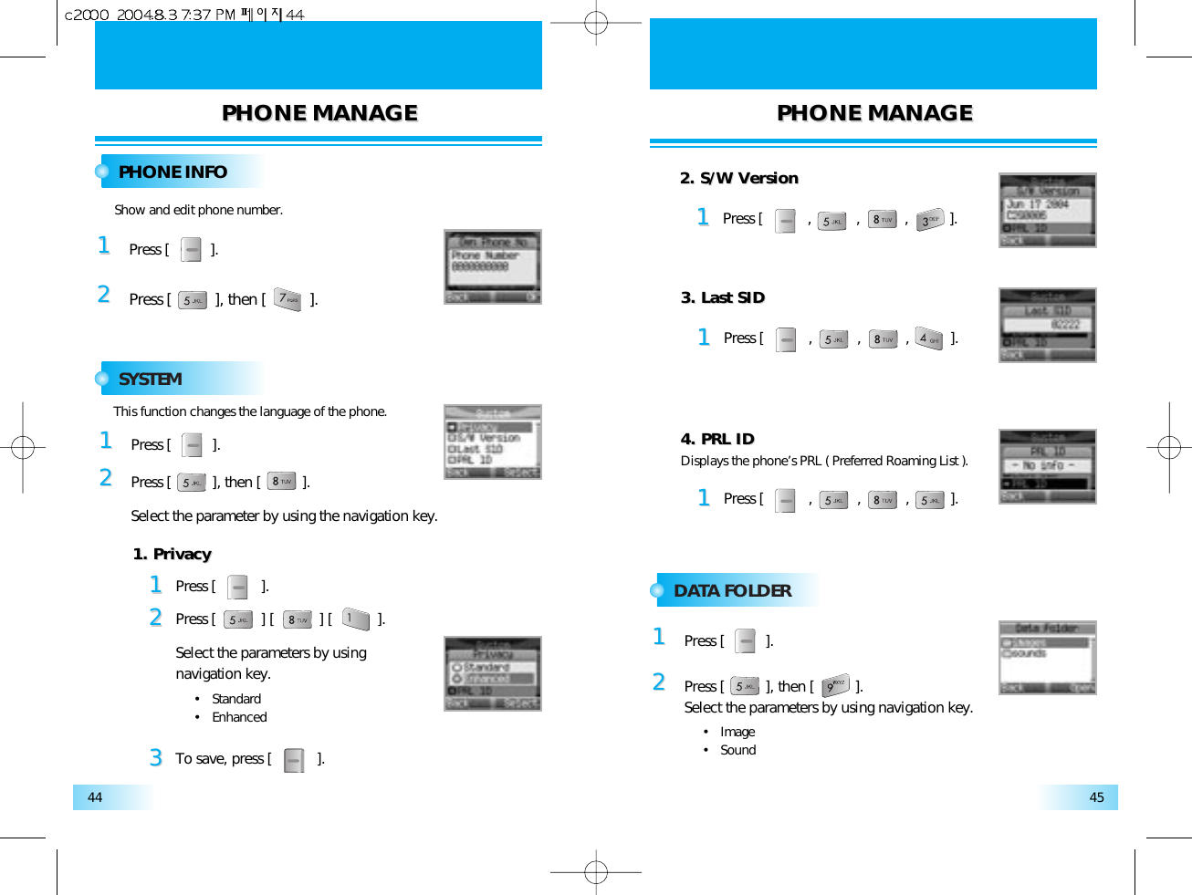 PHONE MANAGEPHONE MANAGE PHONE MANAGEPHONE MANAGE4544PHONE INFOSYSTEMDATA FOLDER11Press [          ].22Show and edit phone number.Press [          ], then [          ].11Press [          ].22Press [          ], then [          ].Select the parameter by using the navigation key.This function changes the language of the phone.11Press [           ].22Press [           ] [           ] [           ].Select the parameters by usingnavigation key.•   Standard•   Enhanced33To save, press [           ].1. Privacy1. Privacy11Press [           ,           ,           ,          ].2. S/W Version2. S/W Version11Press [           ,           ,           ,          ].3. Last SID3. Last SID11Press [           ,           ,           ,          ].4. PRL ID4. PRL IDDisplays the phone’s PRL ( Preferred Roaming List ).11Press [          ].22Press [          ], then [          ].Select the parameters by using navigation key.•   Image•   Sound