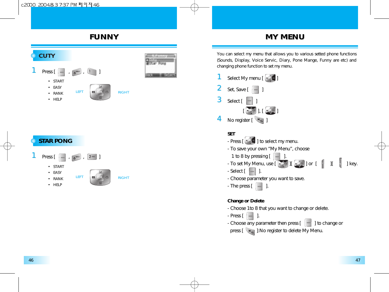 FUNNYFUNNY MYMY MENUMENU4746CUTY11Press [          ,          ,           ]•   START•   EASY•   RANK•   HELPRIGHTLEFTSTAR PONG11Press [          ,          ,           ]•   START•   EASY•   RANK•   HELPRIGHTLEFT11Select My menu [          ]22Set, Save [          ]33Select [          ][          ], [          ]44No register [          ]SET- Press [          ] to select my menu.- To save your own “My Menu”, choose 1 to 8 by pressing [          ].- To set My Menu, use [          ][          ] or  [          ][          ] key.- Select [          ].- Choose parameter you want to save.- The press [          ].Change or Delete- Choose 1to 8 that you want to change or delete.- Press [          ].- Choose any parameter then press [          ] to change or press [          ]:No register to delete My Menu.You can select my menu that allows you to various setted phone functions(Sounds, Display, Voice Servic, Diary, Pone Mange, Funny are etc) andchanging phone function to set my menu.