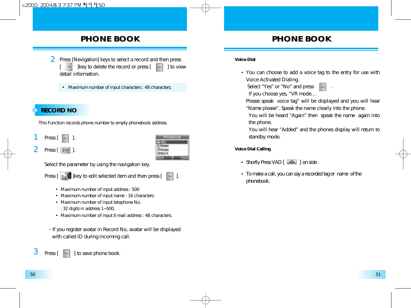 PHONE BOOKPHONE BOOK PHONE BOOKPHONE BOOK5150RECORD NO22Press [Nevigation] keys to select a record and then press [           ]key to delete the record or press [           ] to viewdetail information.•   Maximum number of input characters : 48 characters.11Press [          ].33Press [           ] to save phone book.22Press [          ].Select the parameter by using the navigation key.Press [          ]key to edit selected item and then press [          ].This Function records phone number to empty phonebook address.•  Maximum number of input address : 500•  Maximum number of input name : 16 characters•  Maximum number of input telephone No. : 32 digits in address 1~500,•  Maximum number of input E-mail address : 48 characters.- If you register avatar in Record No, avatar will be displayed with called ID during incoming call.Voice Dial•  You can choose to add a voice tag to the entry for use withVoice Activated Dialing. Select “Yes” or “No” and press            .  If you choose yes, “VR mode… Please speak  voice tag” will be displayed and you will hear“Name please”. Speak the name clearly into the phone. You will be heard “Again” then  speak the name  again intothe phone. You will hear “Added” and the phones display will return tostandby mode.Voice Dial Calling•  Shortly Press VAD [          ] on side .•  To make a call, you can say a recorded tag or  name  of thephonebook.