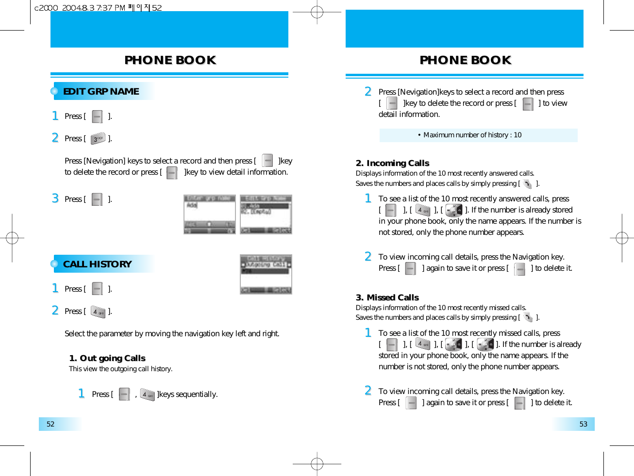 PHONE BOOKPHONE BOOK PHONE BOOKPHONE BOOK5352EDIT GRP NAMEPress [          ].11Press [          ].33Press [          ].Press [Nevigation] keys to select a record and then press [          ]key to delete the record or press [          ]key to view detail information.22CALL HISTORYPress [          ].11Press [          ].Select the parameter by moving the navigation key left and right.22This view the outgoing call history.1. Out going Calls1. Out going Calls11Press [          ,         ]keys sequentially.Displays information of the 10 most recently missed calls.Saves the numbers and places calls by simply pressing [        ].3. Missed Calls3. Missed Calls11To see a list of the 10 most recently missed calls, press [          ], [          ], [          ], [          ]. If the number is already stored in your phone book, only the name appears. If thenumber is not stored, only the phone number appears.22To view incoming call details, press the Navigation key.Press [          ] again to save it or press [          ] to delete it.22Press [Nevigation]keys to select a record and then press[          ]key to delete the record or press [          ] to view detail information.• Maximum number of history : 10Displays information of the 10 most recently answered calls.Saves the numbers and places calls by simply pressing [        ].2. Incoming Calls2. Incoming Calls11To see a list of the 10 most recently answered calls, press[          ], [          ], [          ]. If the number is already storedin your phone book, only the name appears. If the number isnot stored, only the phone number appears.22To view incoming call details, press the Navigation key.Press [          ] again to save it or press [          ] to delete it.