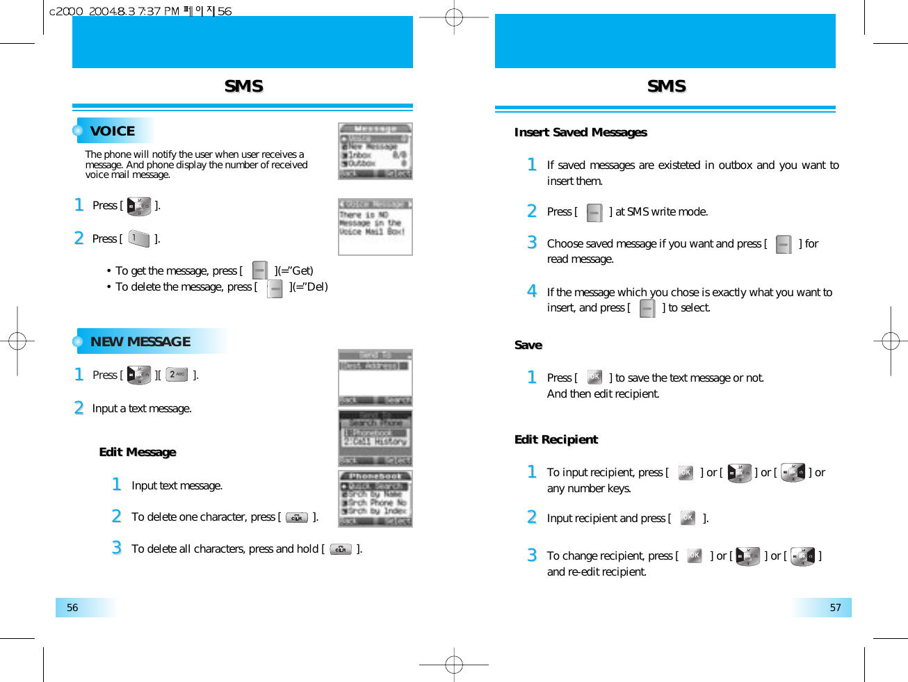 SMSSMS SMSSMS5756VOICEPress [          ].11Press [          ].• To get the message, press [          ](=”Get)• To delete the message, press [          ](=”Del)22The phone will notify the user when user receives a message. And phone display the number of received voice mail message.NEW MESSAGEPress [          ][          ].11Input a text message.22Edit MessageEdit Message11Input text message.22To delete one character, press [          ].33To delete all characters, press and hold [          ].Insert Saved MessagesInsert Saved Messages11If saved messages are existeted in outbox and you want toinsert them.22Press [          ] at SMS write mode.33Choose saved message if you want and press [          ] for read message.44If the message which you chose is exactly what you want toinsert, and press [          ] to select.SaveSave11Press [          ] to save the text message or not.And then edit recipient.Edit RecipientEdit Recipient11To input recipient, press [          ] or [          ] or [          ] or any number keys.22Input recipient and press [          ].33To change recipient, press [          ] or [          ] or [          ]and re-edit recipient.
