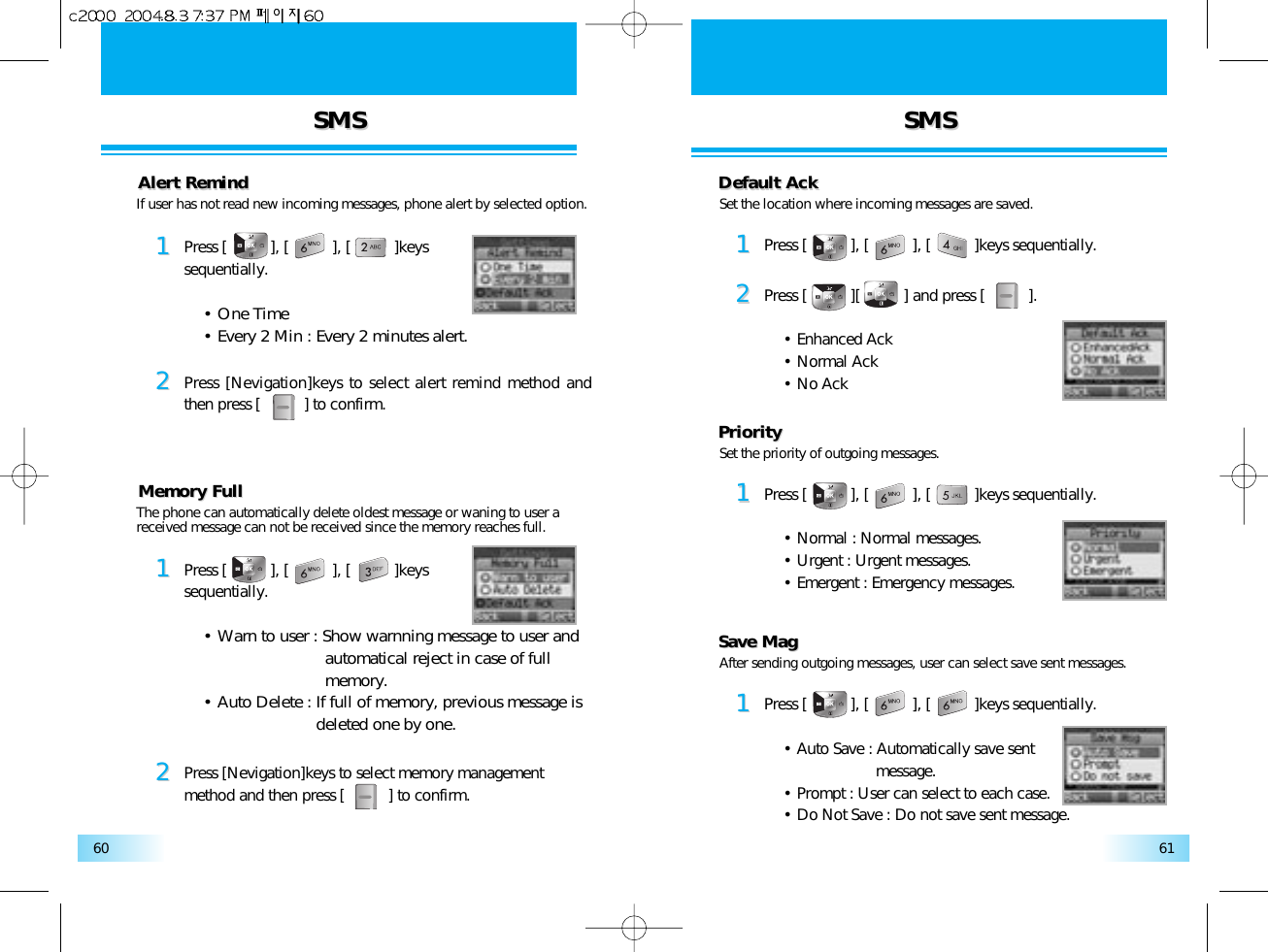 SMSSMS SMSSMS6160Alert RemindAlert Remind11Press [          ], [          ], [          ]keys sequentially.• One Time• Every 2 Min : Every 2 minutes alert.22Press [Nevigation]keys to select alert remind method andthen press [          ] to confirm.If user has not read new incoming messages, phone alert by selected option. Set the location where incoming messages are saved.Memory FullMemory Full11Press [          ], [          ], [          ]keys sequentially.• Warn to user : Show warnning message to user and automatical reject in case of full memory.• Auto Delete : If full of memory, previous message is deleted one by one.22Press [Nevigation]keys to select memory managementmethod and then press [          ] to confirm.The phone can automatically delete oldest message or waning to user a received message can not be received since the memory reaches full.Default AckDefault Ack11Press [          ], [          ], [          ]keys sequentially.22Press [          ][          ] and press [          ].• Enhanced Ack• Normal Ack• No AckSet the priority of outgoing messages.PriorityPriority11Press [          ], [          ], [          ]keys sequentially.• Normal : Normal messages.• Urgent : Urgent messages.• Emergent : Emergency messages.After sending outgoing messages, user can select save sent messages.Save MagSave Mag11Press [          ], [          ], [          ]keys sequentially.• Auto Save : Automatically save sent message.• Prompt : User can select to each case.• Do Not Save : Do not save sent message.