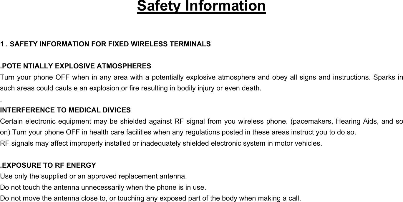   Safety Information  1 . SAFETY INFORMATION FOR FIXED WIRELESS TERMINALS  .POTE NTIALLY EXPLOSIVE ATMOSPHERES Turn your phone OFF when in any area with a potentially explosive atmosphere and obey all signs and instructions. Sparks in such areas could cauls e an explosion or fire resulting in bodily injury or even death. . INTERFERENCE TO MEDICAL DIVICES Certain electronic equipment may be shielded against RF signal from you wireless phone. (pacemakers, Hearing Aids, and so on) Turn your phone OFF in health care facilities when any regulations posted in these areas instruct you to do so. RF signals may affect improperly installed or inadequately shielded electronic system in motor vehicles.  .EXPOSURE TO RF ENERGY Use only the supplied or an approved replacement antenna. Do not touch the antenna unnecessarily when the phone is in use. Do not move the antenna close to, or touching any exposed part of the body when making a call. 