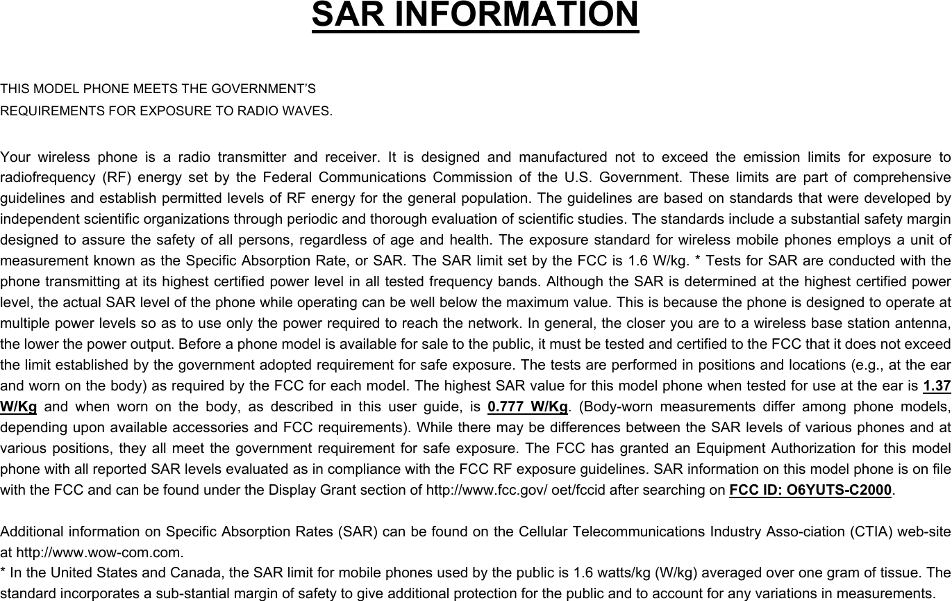    SAR INFORMATION  THIS MODEL PHONE MEETS THE GOVERNMENT’S REQUIREMENTS FOR EXPOSURE TO RADIO WAVES.  Your wireless phone is a radio transmitter and receiver. It is designed and manufactured not to exceed the emission limits for exposure to radiofrequency (RF) energy set by the Federal Communications Commission of the U.S. Government. These limits are part of comprehensive guidelines and establish permitted levels of RF energy for the general population. The guidelines are based on standards that were developed by independent scientific organizations through periodic and thorough evaluation of scientific studies. The standards include a substantial safety margin designed to assure the safety of all persons, regardless of age and health. The exposure standard for wireless mobile phones employs a unit of measurement known as the Specific Absorption Rate, or SAR. The SAR limit set by the FCC is 1.6 W/kg. * Tests for SAR are conducted with the phone transmitting at its highest certified power level in all tested frequency bands. Although the SAR is determined at the highest certified power level, the actual SAR level of the phone while operating can be well below the maximum value. This is because the phone is designed to operate at multiple power levels so as to use only the power required to reach the network. In general, the closer you are to a wireless base station antenna, the lower the power output. Before a phone model is available for sale to the public, it must be tested and certified to the FCC that it does not exceed the limit established by the government adopted requirement for safe exposure. The tests are performed in positions and locations (e.g., at the ear and worn on the body) as required by the FCC for each model. The highest SAR value for this model phone when tested for use at the ear is 1.37 W/Kg and when worn on the body, as described in this user guide, is 0.777 W/Kg. (Body-worn measurements differ among phone models, depending upon available accessories and FCC requirements). While there may be differences between the SAR levels of various phones and at various positions, they all meet the government requirement for safe exposure. The FCC has granted an Equipment Authorization for this model phone with all reported SAR levels evaluated as in compliance with the FCC RF exposure guidelines. SAR information on this model phone is on file with the FCC and can be found under the Display Grant section of http://www.fcc.gov/ oet/fccid after searching on FCC ID: O6YUTS-C2000.   Additional information on Specific Absorption Rates (SAR) can be found on the Cellular Telecommunications Industry Asso-ciation (CTIA) web-site at http://www.wow-com.com. * In the United States and Canada, the SAR limit for mobile phones used by the public is 1.6 watts/kg (W/kg) averaged over one gram of tissue. The standard incorporates a sub-stantial margin of safety to give additional protection for the public and to account for any variations in measurements.  