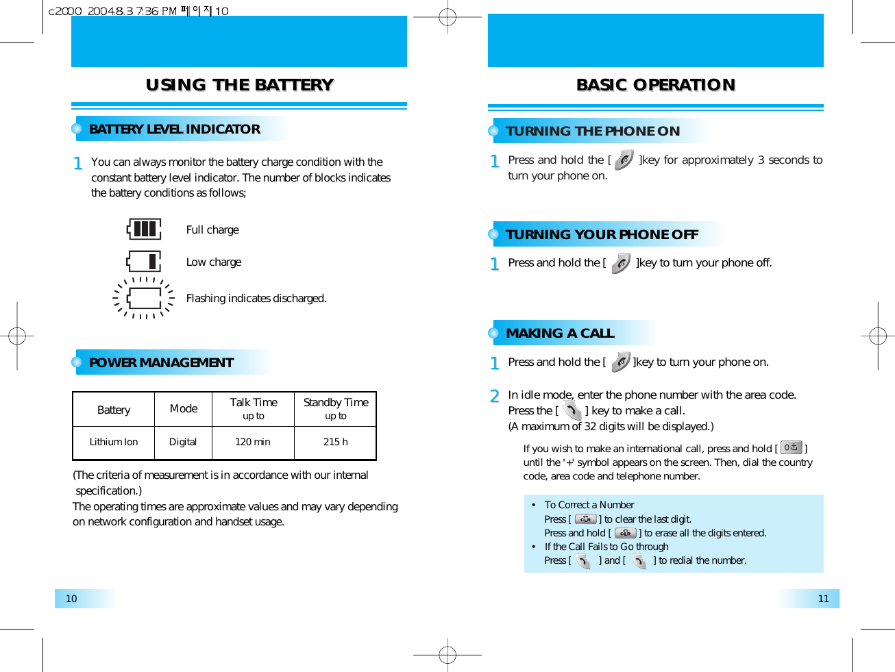 USING THE BAUSING THE BATTERTTERY Y BASIC OPERABASIC OPERATIONTION1110BATTERY LEVEL INDICATORYou can always monitor the battery charge condition with theconstant battery level indicator. The number of blocks indicatesthe battery conditions as follows;11POWER MANAGEMENTTURNING THE PHONE ONPress and hold the [      ]key for approximately 3 seconds toturn your phone on.11TURNING YOUR PHONE OFFPress and hold the [         ]key to turn your phone off.11MAKING A CALLPress and hold the [        ]key to turn your phone on.11In idle mode, enter the phone number with the area code.Press the [        ] key to make a call. (A maximum of 32 digits will be displayed.)If you wish to make an international call, press and hold [         ]until the &apos;+&apos; symbol appears on the screen. Then, dial the countrycode, area code and telephone number. 22Full chargeLow chargeFlashing indicates discharged.BatteryLithium IonModeDigital 120 min 215 hStandby Timeup toTalk Timeup to(The criteria of measurement is in accordance with our internalspecification.)The operating times are approximate values and may vary dependingon network configuration and handset usage. •   To Correct a NumberPress [          ] to clear the last digit.Press and hold [          ] to erase all the digits entered.•   If the Call Fails to Go throughPress [          ] and [          ] to redial the number.