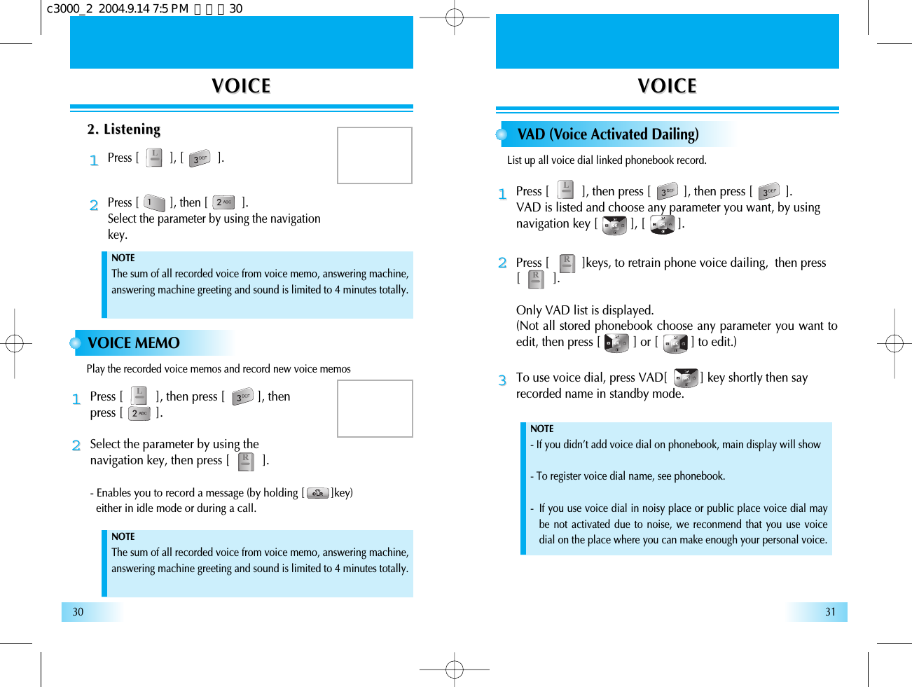 VOICEVOICE VOICEVOICE3130VOICE MEMOPress [          ], then press [          ], then press [          ].Select the parameter by using the navigation key, then press [          ].- Enables you to record a message (by holding [         ]key) either in idle mode or during a call.1122VAD (Voice Activated Dailing)Press [          ], then press [          ], then press [          ].VAD is listed and choose any parameter you want, by using navigation key [          ], [          ].NOTE- If you didn’t add voice dial on phonebook, main display will show - To register voice dial name, see phonebook.-  If you use voice dial in noisy place or public place voice dial maybe not activated due to noise, we reconmend that you use voicedial on the place where you can make enough your personal voice.NOTEThe sum of all recorded voice from voice memo, answering machine,answering machine greeting and sound is limited to 4 minutes totally.NOTEThe sum of all recorded voice from voice memo, answering machine,answering machine greeting and sound is limited to 4 minutes totally.11To use voice dial, press VAD[          ] key shortly then sayrecorded name in standby mode.33Press [          ]keys, to retrain phone voice dailing,  then press [          ].Only VAD list is displayed.(Not all stored phonebook choose any parameter you want toedit, then press [          ] or [          ] to edit.)222. Listening2. ListeningPress [          ], [           ].11Press [          ], then [           ].Select the parameter by using the navigation key.22Play the recorded voice memos and record new voice memosList up all voice dial linked phonebook record.c3000_2  2004.9.14 7:5 PM  페이지30
