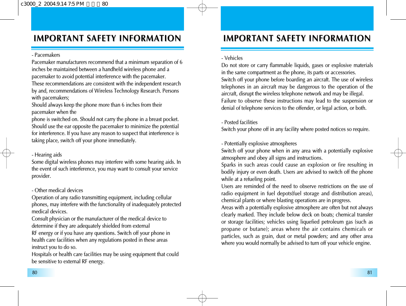 8180IMPORTIMPORTANT SAFETY INFORMAANT SAFETY INFORMATIONTION- VehiclesDo not store or carry flammable liquids, gases or explosive materialsin the same compartment as the phone, its parts or accessories.Switch off your phone before boarding an aircraft. The use of wirelesstelephones in an aircraft may be dangerous to the operation of theaircraft, disrupt the wireless telephone network and may be illegal.Failure to observe these instructions may lead to the suspension ordenial of telephone services to the offender, or legal action, or both.- Posted facilitiesSwitch your phone off in any facility where posted notices so require.- Potentially explosive atmospheresSwitch off your phone when in any area with a potentially explosiveatmosphere and obey all signs and instructions.Sparks in such areas could cause an explosion or fire resulting inbodily injury or even death. Users are advised to switch off the phonewhile at a refueling point.Users are reminded of the need to observe restrictions on the use ofradio equipment in fuel depots(fuel storage and distribution areas),chemical plants or where blasting operations are in progress.Areas with a potentially explosive atmosphere are often but not alwaysclearly marked. They include below deck on boats; chemical transferor storage facilities; vehicles using liquefied petroleum gas (such aspropane or butane); areas where the air contains chemicals orparticles, such as grain, dust or metal powders; and any other areawhere you would normally be advised to turn off your vehicle engine.IMPORTIMPORTANT SAFETY INFORMAANT SAFETY INFORMATIONTION- PacemakersPacemaker manufacturers recommend that a minimum separation of 6inches be maintained between a handheld wireless phone and apacemaker to avoid potential interference with the pacemaker.These recommendations are consistent with the independent researchby and, recommendations of Wireless Technology Research. Personswith pacemakers;Should always keep the phone more than 6 inches from theirpacemaker when thephone is switched on. Should not carry the phone in a breast pocket.Should use the ear opposite the pacemaker to minimize the potentialfor interference. If you have any reason to suspect that interference istaking place, switch off your phone immediately.- Hearing aidsSome digital wireless phones may interfere with some hearing aids. Inthe event of such interference, you may want to consult your serviceprovider.- Other medical devicesOperation of any radio transmitting equipment, including cellularphones, may interfere with the functionality of inadequately protectedmedical devices.Consult physician or the manufacturer of the medical device todetermine if they are adequately shielded from externalRF energy or if you have any questions. Switch off your phone inhealth care facilities when any regulations posted in these areasinstruct you to do so.Hospitals or health care facilities may be using equipment that couldbe sensitive to external RF energy.c3000_2  2004.9.14 7:5 PM  페이지80