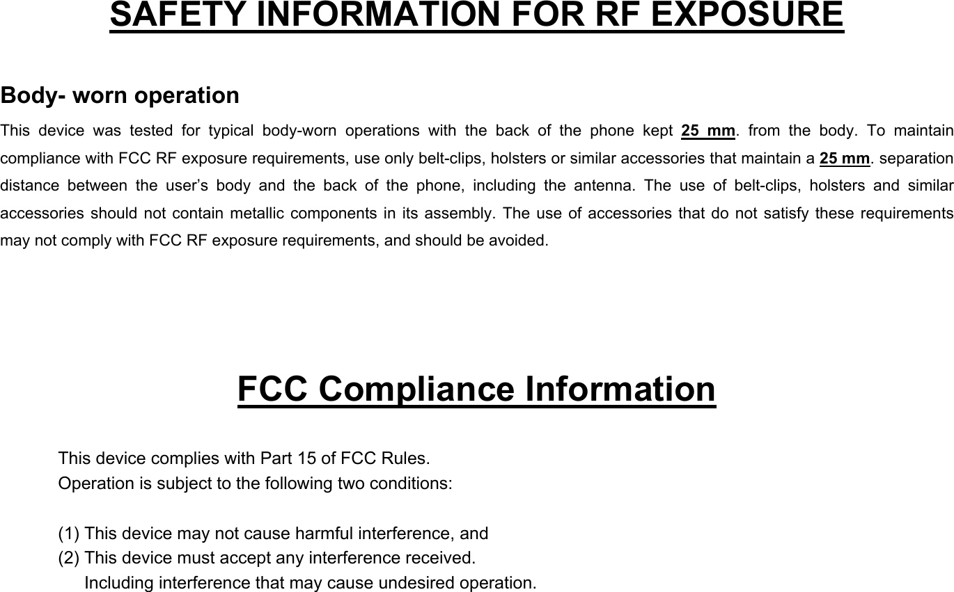   SAFETY INFORMATION FOR RF EXPOSURE  Body- worn operation This device was tested for typical body-worn operations with the back of the phone kept 25 mm. from the body. To maintain compliance with FCC RF exposure requirements, use only belt-clips, holsters or similar accessories that maintain a 25 mm. separation distance between the user’s body and the back of the phone, including the antenna. The use of belt-clips, holsters and similar accessories should not contain metallic components in its assembly. The use of accessories that do not satisfy these requirements may not comply with FCC RF exposure requirements, and should be avoided.     FCC Compliance Information  This device complies with Part 15 of FCC Rules. Operation is subject to the following two conditions:  (1) This device may not cause harmful interference, and (2) This device must accept any interference received.         Including interference that may cause undesired operation. 