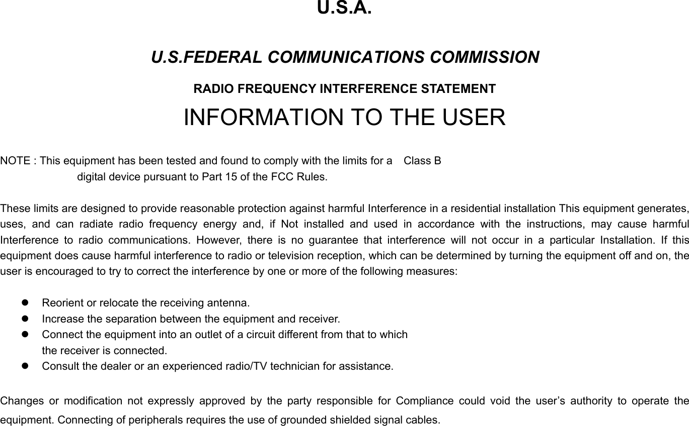    U.S.A. U.S.FEDERAL COMMUNICATIONS COMMISSION RADIO FREQUENCY INTERFERENCE STATEMENT INFORMATION TO THE USER  NOTE : This equipment has been tested and found to comply with the limits for a    Class B                                 digital device pursuant to Part 15 of the FCC Rules.  These limits are designed to provide reasonable protection against harmful Interference in a residential installation This equipment generates, uses, and can radiate radio frequency energy and, if Not installed and used in accordance with the instructions, may cause harmful Interference to radio communications. However, there is no guarantee that interference will not occur in a particular Installation. If this equipment does cause harmful interference to radio or television reception, which can be determined by turning the equipment off and on, the user is encouraged to try to correct the interference by one or more of the following measures:  z  Reorient or relocate the receiving antenna. z  Increase the separation between the equipment and receiver. z  Connect the equipment into an outlet of a circuit different from that to which the receiver is connected. z  Consult the dealer or an experienced radio/TV technician for assistance.  Changes or modification not expressly approved by the party responsible for Compliance could void the user’s authority to operate the equipment. Connecting of peripherals requires the use of grounded shielded signal cables. 
