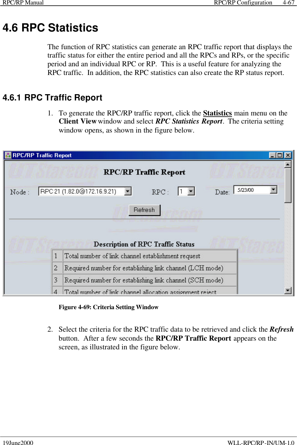 RPC/RP Manual    RPC/RP Configuration 19June2000    WLL-RPC/RP-IN/UM-1.0 4-674.6 RPC Statistics The function of RPC statistics can generate an RPC traffic report that displays the traffic status for either the entire period and all the RPCs and RPs, or the specific period and an individual RPC or RP.  This is a useful feature for analyzing the RPC traffic.  In addition, the RPC statistics can also create the RP status report. 4.6.1 RPC Traffic Report 1.  To generate the RPC/RP traffic report, click the Statistics main menu on the Client View window and select RPC Statistics Report.  The criteria setting window opens, as shown in the figure below.  Figure 4-69: Criteria Setting Window 2.  Select the criteria for the RPC traffic data to be retrieved and click the Refresh button.  After a few seconds the RPC/RP Traffic Report appears on the screen, as illustrated in the figure below.   
