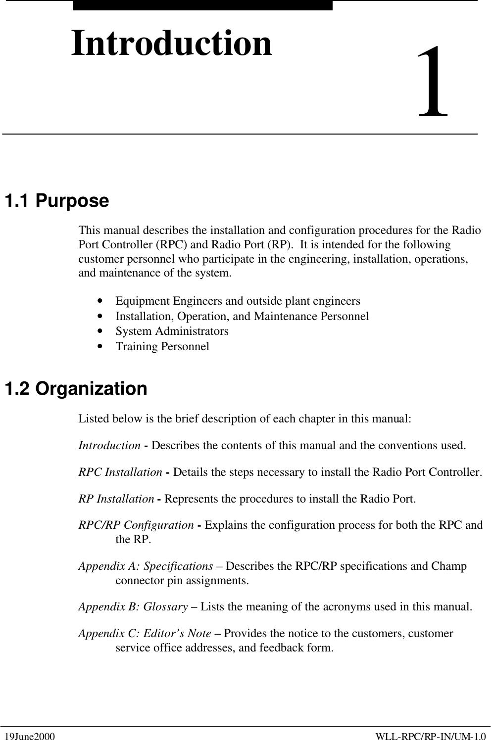      19June2000    WLL-RPC/RP-IN/UM-1.0 1Introduction1 Introduction 1.1 Purpose This manual describes the installation and configuration procedures for the Radio Port Controller (RPC) and Radio Port (RP).  It is intended for the following customer personnel who participate in the engineering, installation, operations, and maintenance of the system. • Equipment Engineers and outside plant engineers • Installation, Operation, and Maintenance Personnel • System Administrators • Training Personnel 1.2 Organization Listed below is the brief description of each chapter in this manual: Introduction - Describes the contents of this manual and the conventions used. RPC Installation - Details the steps necessary to install the Radio Port Controller. RP Installation - Represents the procedures to install the Radio Port. RPC/RP Configuration - Explains the configuration process for both the RPC and the RP. Appendix A: Specifications – Describes the RPC/RP specifications and Champ connector pin assignments. Appendix B: Glossary – Lists the meaning of the acronyms used in this manual. Appendix C: Editor’s Note – Provides the notice to the customers, customer service office addresses, and feedback form. 