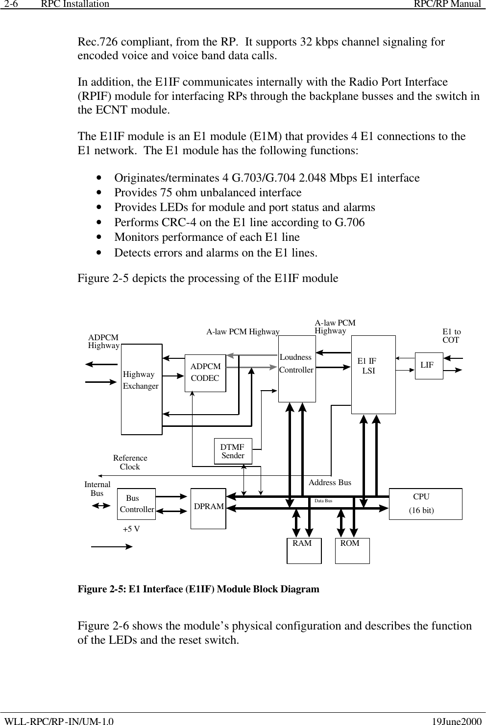 RPC Installation    RPC/RP Manual WLL-RPC/RP-IN/UM-1.0    19June2000 2-6Rec.726 compliant, from the RP.  It supports 32 kbps channel signaling for encoded voice and voice band data calls. In addition, the E1IF communicates internally with the Radio Port Interface (RPIF) module for interfacing RPs through the backplane busses and the switch in the ECNT module. The E1IF module is an E1 module (E1M) that provides 4 E1 connections to the E1 network.  The E1 module has the following functions: • Originates/terminates 4 G.703/G.704 2.048 Mbps E1 interface  • Provides 75 ohm unbalanced interface • Provides LEDs for module and port status and alarms • Performs CRC-4 on the E1 line according to G.706 • Monitors performance of each E1 line • Detects errors and alarms on the E1 lines. Figure 2-5 depicts the processing of the E1IF module HighwayExchangerADPCMCODECLoudnessControllerADPCMHighwayE1 IFLSI LIFA-law PCM Highway A-law PCMHighway E1 toCOTBusController DPRAM CPU(16 bit)DTMFSenderReferenceClock+5 VInternalBusRAM ROMAddress BusData Bus Figure 2-5: E1 Interface (E1IF) Module Block Diagram Figure 2-6 shows the module’s physical configuration and describes the function of the LEDs and the reset switch. 