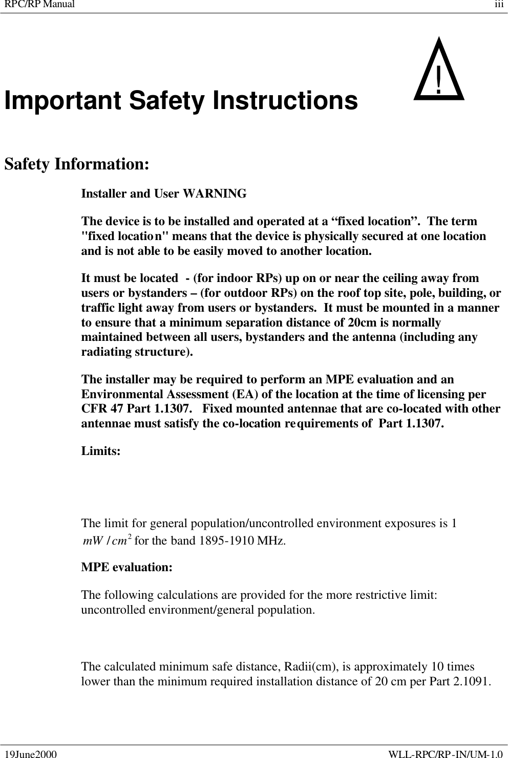 RPC/RP Manual 19June2000    WLL-RPC/RP-IN/UM-1.0 iiiImportant Safety Instructions   !     Safety Information: Installer and User WARNING The device is to be installed and operated at a “fixed location”.  The term &quot;fixed location&quot; means that the device is physically secured at one location and is not able to be easily moved to another location. It must be located  - (for indoor RPs) up on or near the ceiling away from users or bystanders – (for outdoor RPs) on the roof top site, pole, building, or traffic light away from users or bystanders.  It must be mounted in a manner to ensure that a minimum separation distance of 20cm is normally maintained between all users, bystanders and the antenna (including any radiating structure). The installer may be required to perform an MPE evaluation and an Environmental Assessment (EA) of the location at the time of licensing per CFR 47 Part 1.1307.   Fixed mounted antennae that are co-located with other antennae must satisfy the co-location requirements of  Part 1.1307. Limits: The limit for general population/uncontrolled environment exposures is 1 2/cmmW for the band 1895-1910 MHz. MPE evaluation: The following calculations are provided for the more restrictive limit: uncontrolled environment/general population.    The calculated minimum safe distance, Radii(cm), is approximately 10 times lower than the minimum required installation distance of 20 cm per Part 2.1091. 