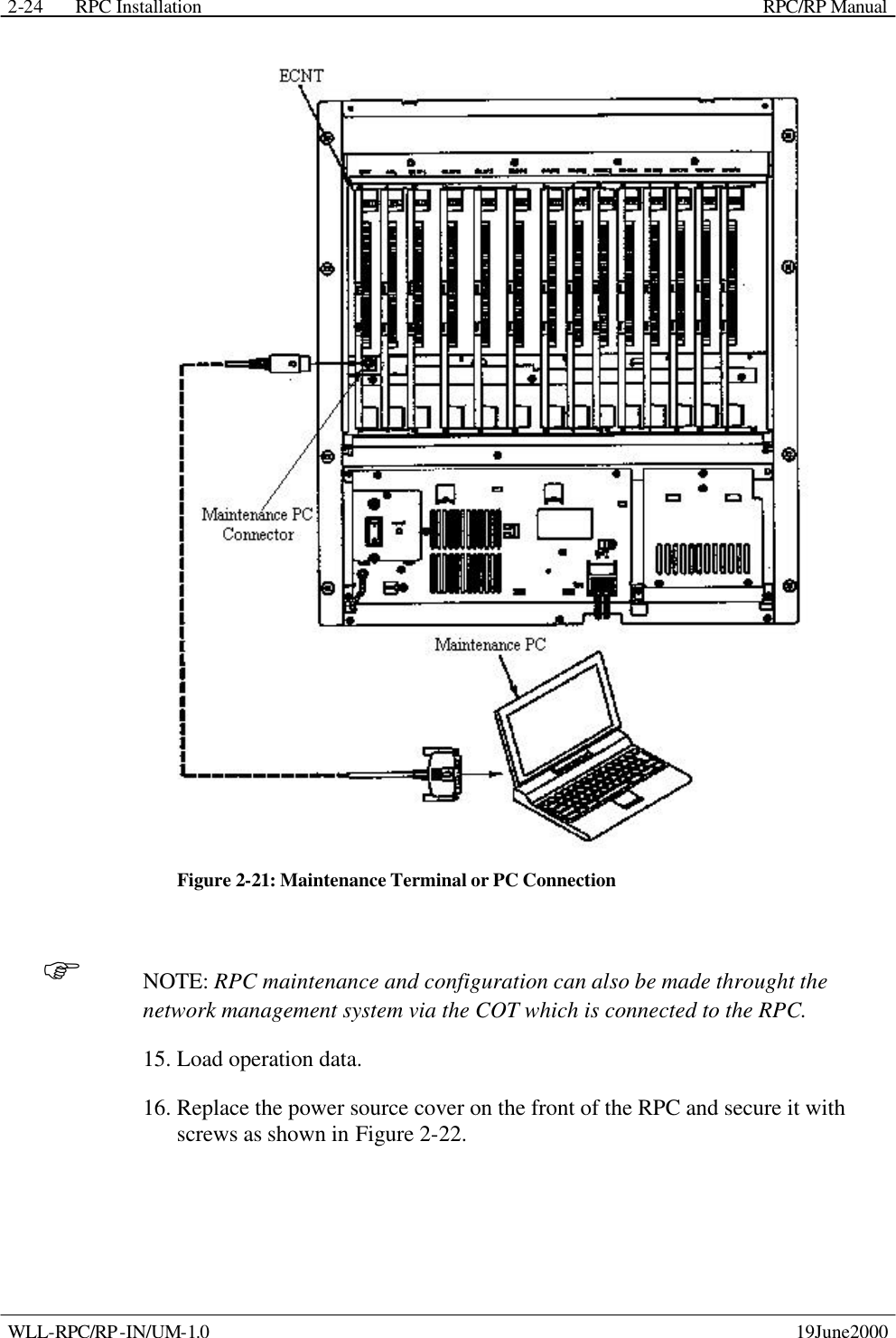 RPC Installation    RPC/RP Manual WLL-RPC/RP-IN/UM-1.0    19June2000 2-24 Figure 2-21: Maintenance Terminal or PC Connection F NOTE: RPC maintenance and configuration can also be made throught the network management system via the COT which is connected to the RPC. 15. Load operation data. 16. Replace the power source cover on the front of the RPC and secure it with screws as shown in Figure 2-22. 