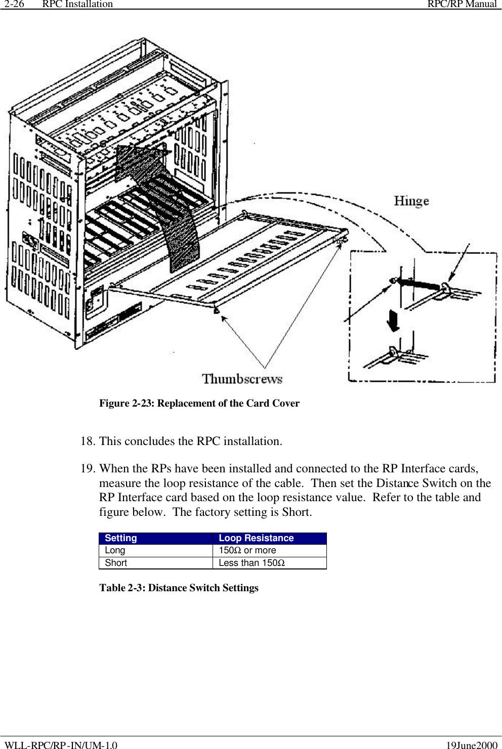 RPC Installation    RPC/RP Manual WLL-RPC/RP-IN/UM-1.0    19June2000 2-26 Figure 2-23: Replacement of the Card Cover 18. This concludes the RPC installation. 19. When the RPs have been installed and connected to the RP Interface cards, measure the loop resistance of the cable.  Then set the Distance Switch on the RP Interface card based on the loop resistance value.  Refer to the table and figure below.  The factory setting is Short. Setting Loop Resistance Long 150Ω or more Short Less than 150Ω Table 2-3: Distance Switch Settings 