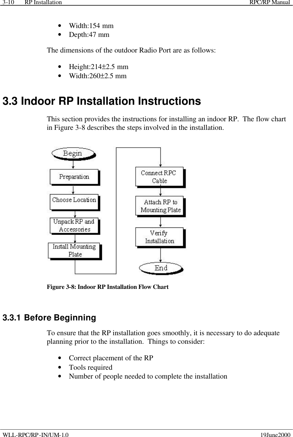 RP Installation    RPC/RP Manual WLL-RPC/RP-IN/UM-1.0    19June2000 3-10• Width:154 mm • Depth:47 mm  The dimensions of the outdoor Radio Port are as follows: • Height:214±2.5 mm • Width:260±2.5 mm  3.3 Indoor RP Installation Instructions This section provides the instructions for installing an indoor RP.  The flow chart in Figure 3-8 describes the steps involved in the installation.  Figure 3-8: Indoor RP Installation Flow Chart 3.3.1 Before Beginning To ensure that the RP installation goes smoothly, it is necessary to do adequate planning prior to the installation.  Things to consider: • Correct placement of the RP • Tools required • Number of people needed to complete the installation 