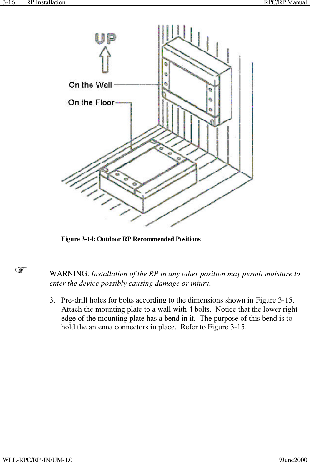 RP Installation    RPC/RP Manual WLL-RPC/RP-IN/UM-1.0    19June2000 3-16 Figure 3-14: Outdoor RP Recommended Positions F WARNING: Installation of the RP in any other position may permit moisture to enter the device possibly causing damage or injury. 3.  Pre-drill holes for bolts according to the dimensions shown in Figure 3-15.  Attach the mounting plate to a wall with 4 bolts.  Notice that the lower right edge of the mounting plate has a bend in it.  The purpose of this bend is to hold the antenna connectors in place.  Refer to Figure 3-15. 