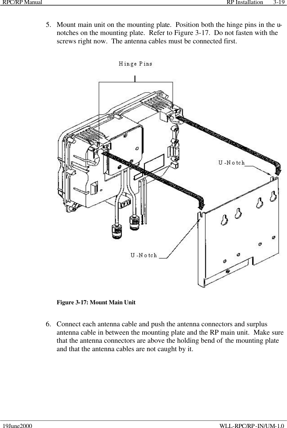 RPC/RP Manual    RP Installation  19June2000    WLL-RPC/RP-IN/UM-1.0 3-195.  Mount main unit on the mounting plate.  Position both the hinge pins in the u-notches on the mounting plate.  Refer to Figure 3-17.  Do not fasten with the screws right now.  The antenna cables must be connected first.  Figure 3-17: Mount Main Unit 6.  Connect each antenna cable and push the antenna connectors and surplus antenna cable in between the mounting plate and the RP main unit.  Make sure that the antenna connectors are above the holding bend of the mounting plate and that the antenna cables are not caught by it. 