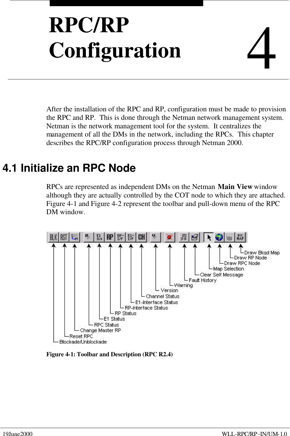  19June2000    WLL-RPC/RP-IN/UM-1.0  4 RPC/RP Configuration 4 RPC/RP Configuration After the installation of the RPC and RP, configuration must be made to provision the RPC and RP.  This is done through the Netman network management system.  Netman is the network management tool for the system.  It centralizes the management of all the DMs in the network, including the RPCs.  This chapter describes the RPC/RP configuration process through Netman 2000. 4.1 Initialize an RPC Node  RPCs are represented as independent DMs on the Netman Main View window although they are actually controlled by the COT node to which they are attached.  Figure 4-1 and Figure 4-2 represent the toolbar and pull-down menu of the RPC DM window.  Figure 4-1: Toolbar and Description (RPC R2.4) 