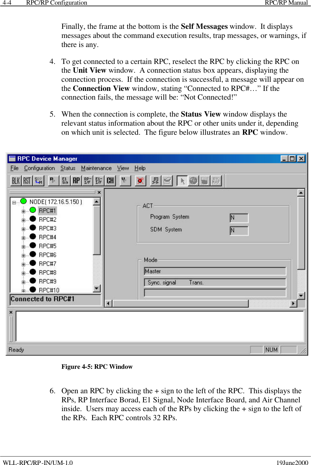  RPC/RP Configuration    RPC/RP Manual   WLL-RPC/RP-IN/UM-1.0    19June2000 4-4Finally, the frame at the bottom is the Self Messages window.  It displays messages about the command execution results, trap messages, or warnings, if there is any. 4.  To get connected to a certain RPC, reselect the RPC by clicking the RPC on the Unit View window.  A connection status box appears, displaying the connection process.  If the connection is successful, a message will appear on the Connection View window, stating “Connected to RPC#…” If the connection fails, the message will be: “Not Connected!” 5.  When the connection is complete, the Status View window displays the relevant status information about the RPC or other units under it, depending on which unit is selected.  The figure below illustrates an RPC window.  Figure 4-5: RPC Window 6.  Open an RPC by clicking the + sign to the left of the RPC.  This displays the RPs, RP Interface Borad, E1 Signal, Node Interface Board, and Air Channel inside.  Users may access each of the RPs by clicking the + sign to the left of the RPs.  Each RPC controls 32 RPs.  