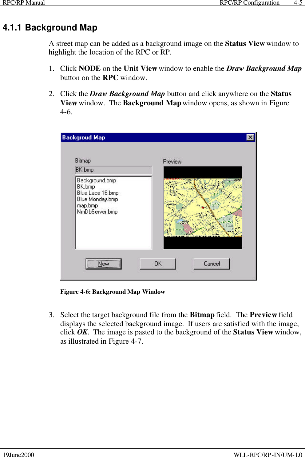 RPC/RP Manual    RPC/RP Configuration 19June2000    WLL-RPC/RP-IN/UM-1.0 4-54.1.1 Background Map A street map can be added as a background image on the Status View window to highlight the location of the RPC or RP.   1.  Click NODE on the Unit View window to enable the Draw Background Map button on the RPC window. 2.  Click the Draw Background Map button and click anywhere on the Status View window.  The Background Map window opens, as shown in Figure 4-6.     Figure 4-6: Background Map Window 3.  Select the target background file from the Bitmap field.  The Preview field displays the selected background image.  If users are satisfied with the image, click OK.  The image is pasted to the background of the Status View window, as illustrated in Figure 4-7.   