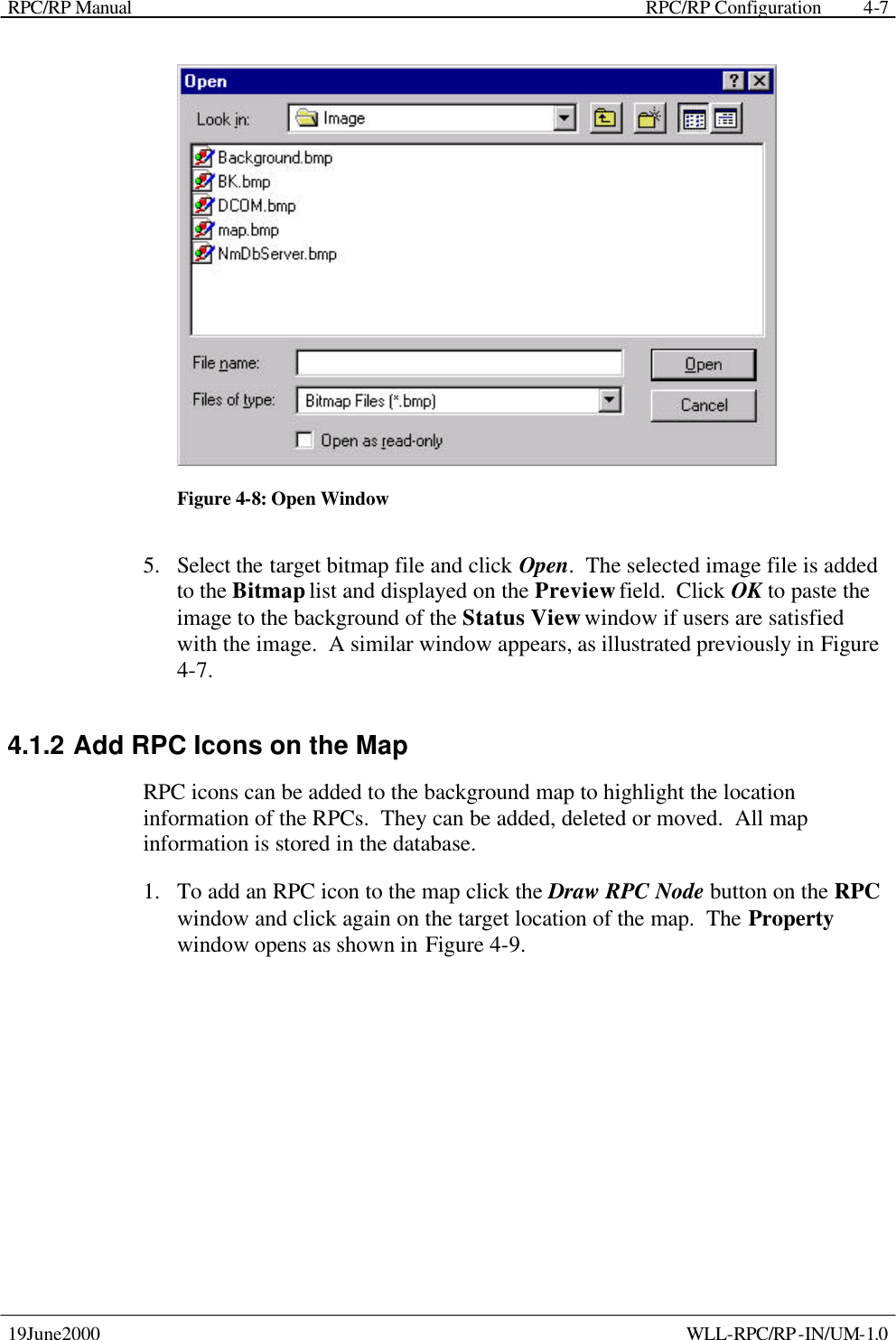 RPC/RP Manual    RPC/RP Configuration 19June2000    WLL-RPC/RP-IN/UM-1.0 4-7 Figure 4-8: Open Window 5.  Select the target bitmap file and click Open.  The selected image file is added to the Bitmap list and displayed on the Preview field.  Click OK to paste the image to the background of the Status View window if users are satisfied with the image.  A similar window appears, as illustrated previously in Figure 4-7. 4.1.2 Add RPC Icons on the Map RPC icons can be added to the background map to highlight the location information of the RPCs.  They can be added, deleted or moved.  All map information is stored in the database. 1.  To add an RPC icon to the map click the Draw RPC Node button on the RPC window and click again on the target location of the map.  The Property window opens as shown in Figure 4-9.   