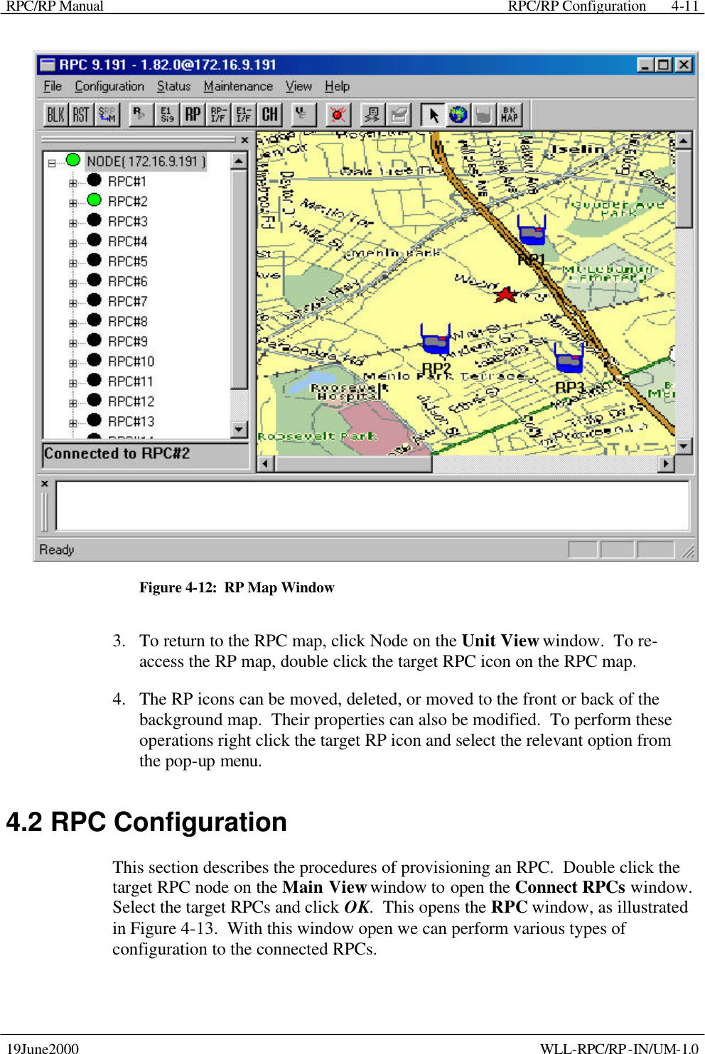 RPC/RP Manual    RPC/RP Configuration 19June2000    WLL-RPC/RP-IN/UM-1.0 4-11 Figure 4-12:  RP Map Window 3.  To return to the RPC map, click Node on the Unit View window.  To re-access the RP map, double click the target RPC icon on the RPC map. 4.  The RP icons can be moved, deleted, or moved to the front or back of the background map.  Their properties can also be modified.  To perform these operations right click the target RP icon and select the relevant option from the pop-up menu. 4.2 RPC Configuration This section describes the procedures of provisioning an RPC.  Double click the target RPC node on the Main View window to open the Connect RPCs window.  Select the target RPCs and click OK.  This opens the RPC window, as illustrated in Figure 4-13.  With this window open we can perform various types of configuration to the connected RPCs. 