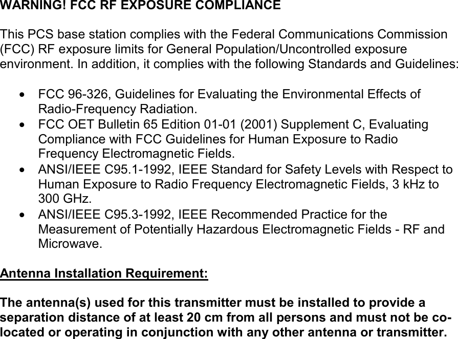   WARNING! FCC RF EXPOSURE COMPLIANCE   This PCS base station complies with the Federal Communications Commission (FCC) RF exposure limits for General Population/Uncontrolled exposure environment. In addition, it complies with the following Standards and Guidelines:  •  FCC 96-326, Guidelines for Evaluating the Environmental Effects of Radio-Frequency Radiation. •  FCC OET Bulletin 65 Edition 01-01 (2001) Supplement C, Evaluating Compliance with FCC Guidelines for Human Exposure to Radio Frequency Electromagnetic Fields. •  ANSI/IEEE C95.1-1992, IEEE Standard for Safety Levels with Respect to Human Exposure to Radio Frequency Electromagnetic Fields, 3 kHz to 300 GHz. •  ANSI/IEEE C95.3-1992, IEEE Recommended Practice for the Measurement of Potentially Hazardous Electromagnetic Fields - RF and Microwave.  Antenna Installation Requirement:  The antenna(s) used for this transmitter must be installed to provide a separation distance of at least 20 cm from all persons and must not be co-located or operating in conjunction with any other antenna or transmitter.   