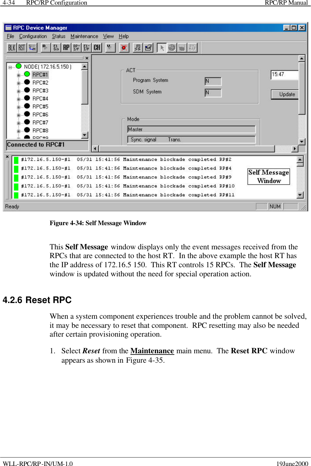  RPC/RP Configuration    RPC/RP Manual   WLL-RPC/RP-IN/UM-1.0    19June2000 4-34 Figure 4-34: Self Message Window This Self Message window displays only the event messages received from the RPCs that are connected to the host RT.  In the above example the host RT has the IP address of 172.16.5 150.  This RT controls 15 RPCs.  The Self Message window is updated without the need for special operation action. 4.2.6 Reset RPC When a system component experiences trouble and the problem cannot be solved, it may be necessary to reset that component.  RPC resetting may also be needed after certain provisioning operation. 1.  Select Reset from the Maintenance main menu.  The Reset RPC window appears as shown in Figure 4-35. 