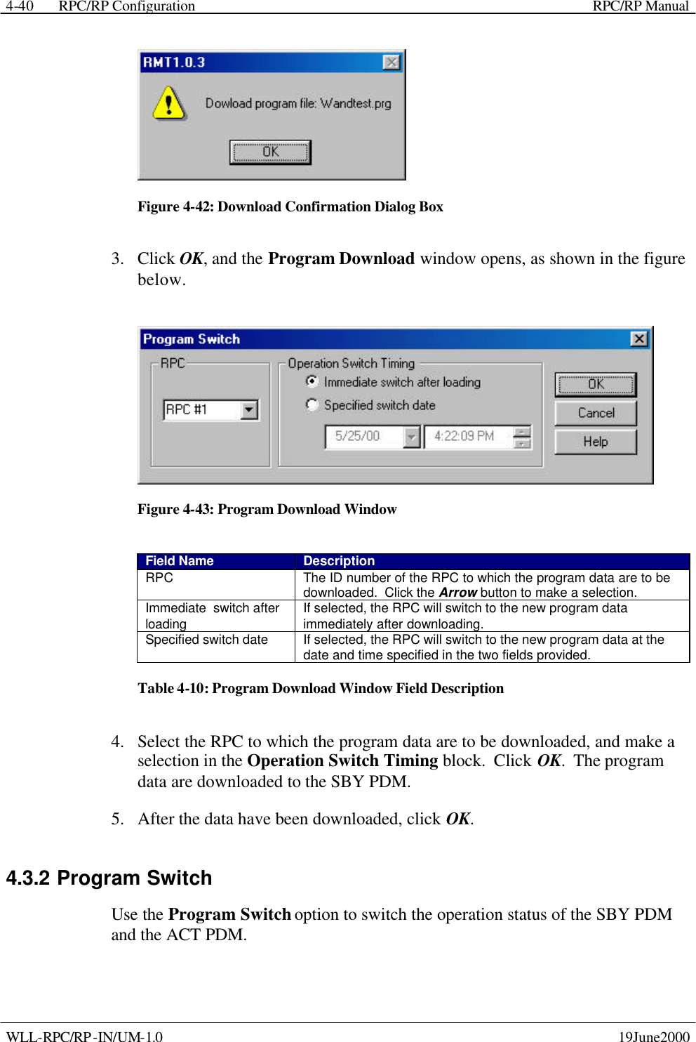  RPC/RP Configuration    RPC/RP Manual   WLL-RPC/RP-IN/UM-1.0    19June2000 4-40 Figure 4-42: Download Confirmation Dialog Box 3.  Click OK, and the Program Download window opens, as shown in the figure below.  Figure 4-43: Program Download Window Field Name Description RPC The ID number of the RPC to which the program data are to be downloaded.  Click the Arrow button to make a selection. Immediate  switch after loading If selected, the RPC will switch to the new program data immediately after downloading. Specified switch date If selected, the RPC will switch to the new program data at the date and time specified in the two fields provided. Table 4-10: Program Download Window Field Description 4.  Select the RPC to which the program data are to be downloaded, and make a selection in the Operation Switch Timing block.  Click OK.  The program data are downloaded to the SBY PDM.   5.  After the data have been downloaded, click OK. 4.3.2 Program Switch Use the Program Switch option to switch the operation status of the SBY PDM and the ACT PDM. 