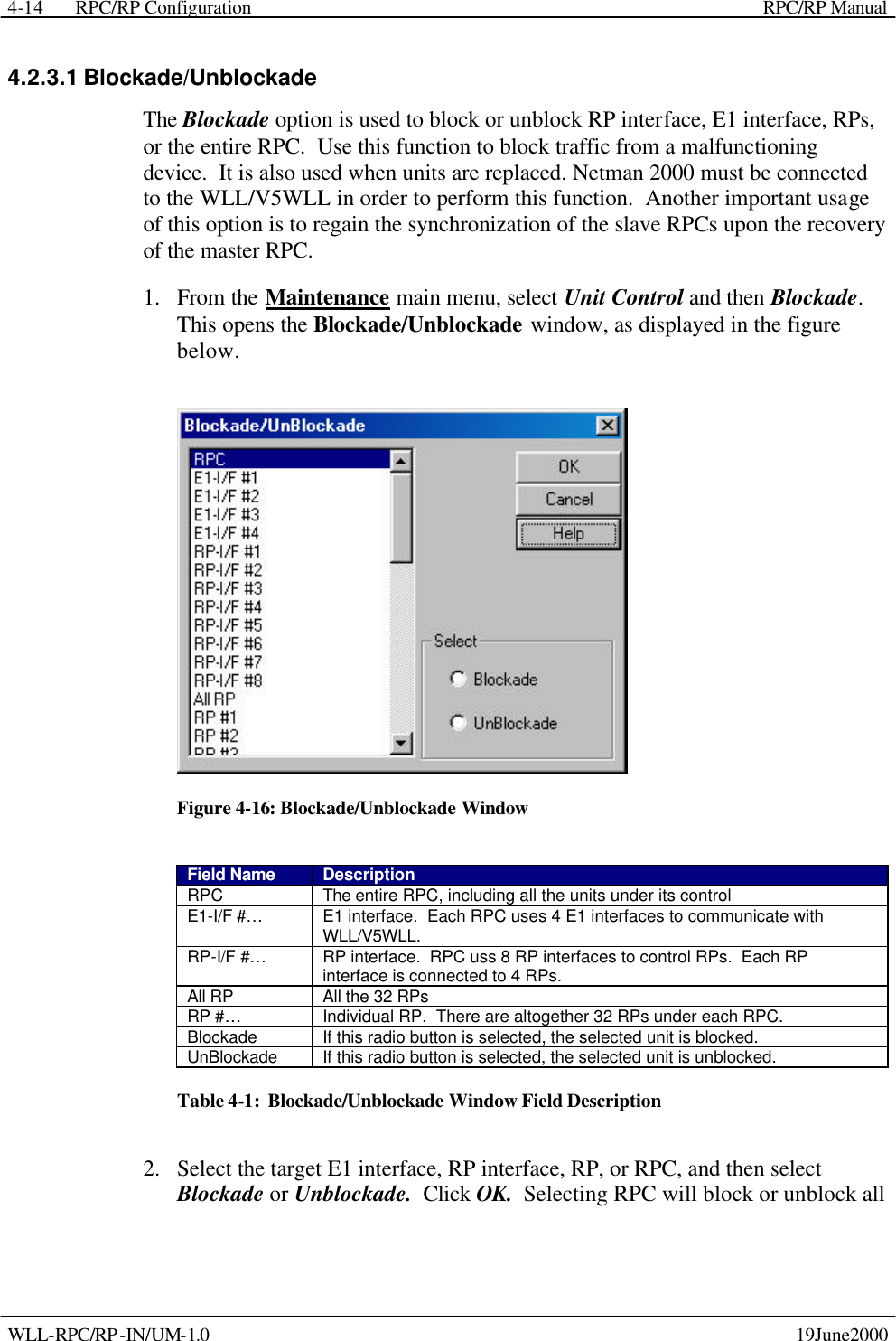  RPC/RP Configuration    RPC/RP Manual   WLL-RPC/RP-IN/UM-1.0    19June2000 4-144.2.3.1 Blockade/Unblockade The Blockade option is used to block or unblock RP interface, E1 interface, RPs, or the entire RPC.  Use this function to block traffic from a malfunctioning device.  It is also used when units are replaced. Netman 2000 must be connected to the WLL/V5WLL in order to perform this function.  Another important usage of this option is to regain the synchronization of the slave RPCs upon the recovery of the master RPC.   1.  From the Maintenance main menu, select Unit Control and then Blockade.  This opens the Blockade/Unblockade window, as displayed in the figure below.  Figure 4-16: Blockade/Unblockade Window Field Name Description RPC The entire RPC, including all the units under its control E1-I/F #… E1 interface.  Each RPC uses 4 E1 interfaces to communicate with WLL/V5WLL. RP-I/F #… RP interface.  RPC uss 8 RP interfaces to control RPs.  Each RP interface is connected to 4 RPs. All RP All the 32 RPs RP #… Individual RP.  There are altogether 32 RPs under each RPC. Blockade If this radio button is selected, the selected unit is blocked. UnBlockade If this radio button is selected, the selected unit is unblocked. Table 4-1:  Blockade/Unblockade Window Field Description 2.  Select the target E1 interface, RP interface, RP, or RPC, and then select Blockade or Unblockade.  Click OK.  Selecting RPC will block or unblock all 