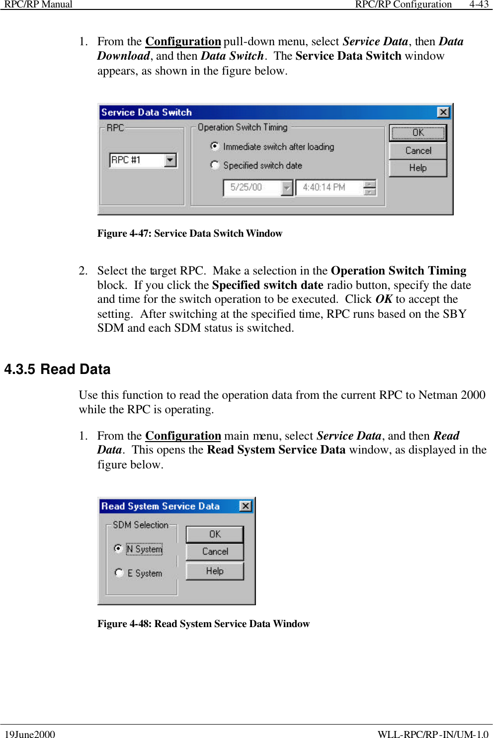 RPC/RP Manual    RPC/RP Configuration 19June2000    WLL-RPC/RP-IN/UM-1.0 4-431.  From the Configuration pull-down menu, select Service Data, then Data Download, and then Data Switch.  The Service Data Switch window appears, as shown in the figure below.    Figure 4-47: Service Data Switch Window 2.  Select the target RPC.  Make a selection in the Operation Switch Timing block.  If you click the Specified switch date radio button, specify the date and time for the switch operation to be executed.  Click OK to accept the setting.  After switching at the specified time, RPC runs based on the SBY SDM and each SDM status is switched. 4.3.5 Read Data Use this function to read the operation data from the current RPC to Netman 2000 while the RPC is operating. 1.  From the Configuration main menu, select Service Data, and then Read Data.  This opens the Read System Service Data window, as displayed in the figure below.    Figure 4-48: Read System Service Data Window 