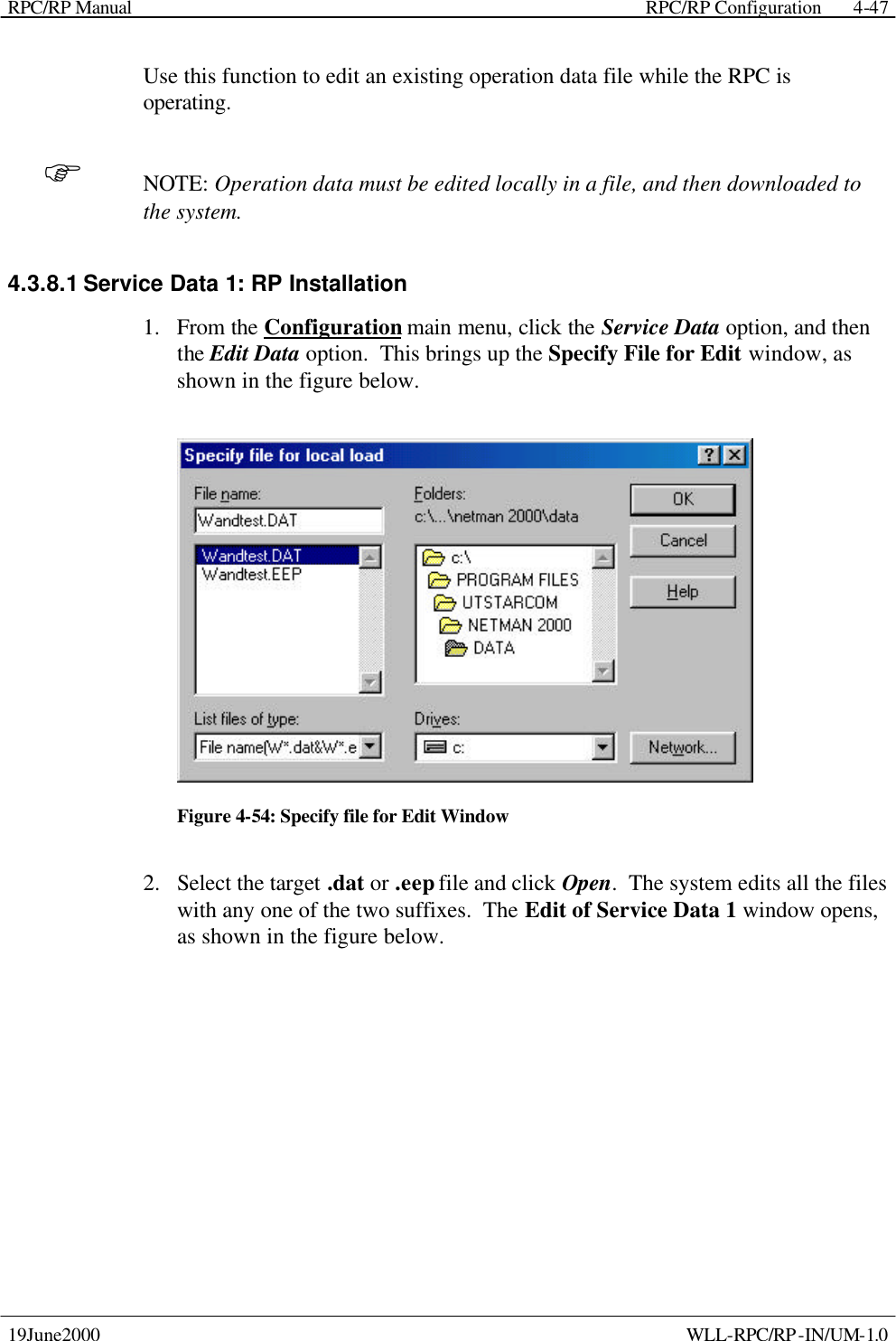 RPC/RP Manual    RPC/RP Configuration 19June2000    WLL-RPC/RP-IN/UM-1.0 4-47Use this function to edit an existing operation data file while the RPC is operating. F NOTE: Operation data must be edited locally in a file, and then downloaded to the system. 4.3.8.1 Service Data 1: RP Installation 1.  From the Configuration main menu, click the Service Data option, and then the Edit Data option.  This brings up the Specify File for Edit window, as shown in the figure below.  Figure 4-54: Specify file for Edit Window 2.  Select the target .dat or .eep file and click Open.  The system edits all the files with any one of the two suffixes.  The Edit of Service Data 1 window opens, as shown in the figure below. 