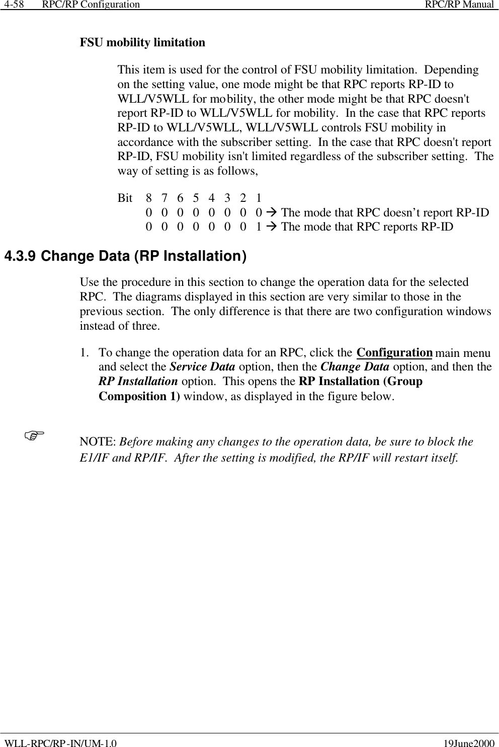  RPC/RP Configuration    RPC/RP Manual   WLL-RPC/RP-IN/UM-1.0    19June2000 4-58FSU mobility limitation  This item is used for the control of FSU mobility limitation.  Depending on the setting value, one mode might be that RPC reports RP-ID to WLL/V5WLL for mobility, the other mode might be that RPC doesn&apos;t report RP-ID to WLL/V5WLL for mobility.  In the case that RPC reports RP-ID to WLL/V5WLL, WLL/V5WLL controls FSU mobility in accordance with the subscriber setting.  In the case that RPC doesn&apos;t report RP-ID, FSU mobility isn&apos;t limited regardless of the subscriber setting.  The way of setting is as follows, Bit    8   7   6   5   4   3   2   1       0   0   0   0   0   0   0   0 à The mode that RPC doesn’t report RP-ID      0   0   0   0   0   0   0   1 à The mode that RPC reports RP-ID 4.3.9 Change Data (RP Installation) Use the procedure in this section to change the operation data for the selected RPC.  The diagrams displayed in this section are very similar to those in the previous section.  The only difference is that there are two configuration windows instead of three. 1.  To change the operation data for an RPC, click the Configuration main menu and select the Service Data option, then the Change Data option, and then the RP Installation option.  This opens the RP Installation (Group Composition 1) window, as displayed in the figure below. F NOTE: Before making any changes to the operation data, be sure to block the E1/IF and RP/IF.  After the setting is modified, the RP/IF will restart itself. 