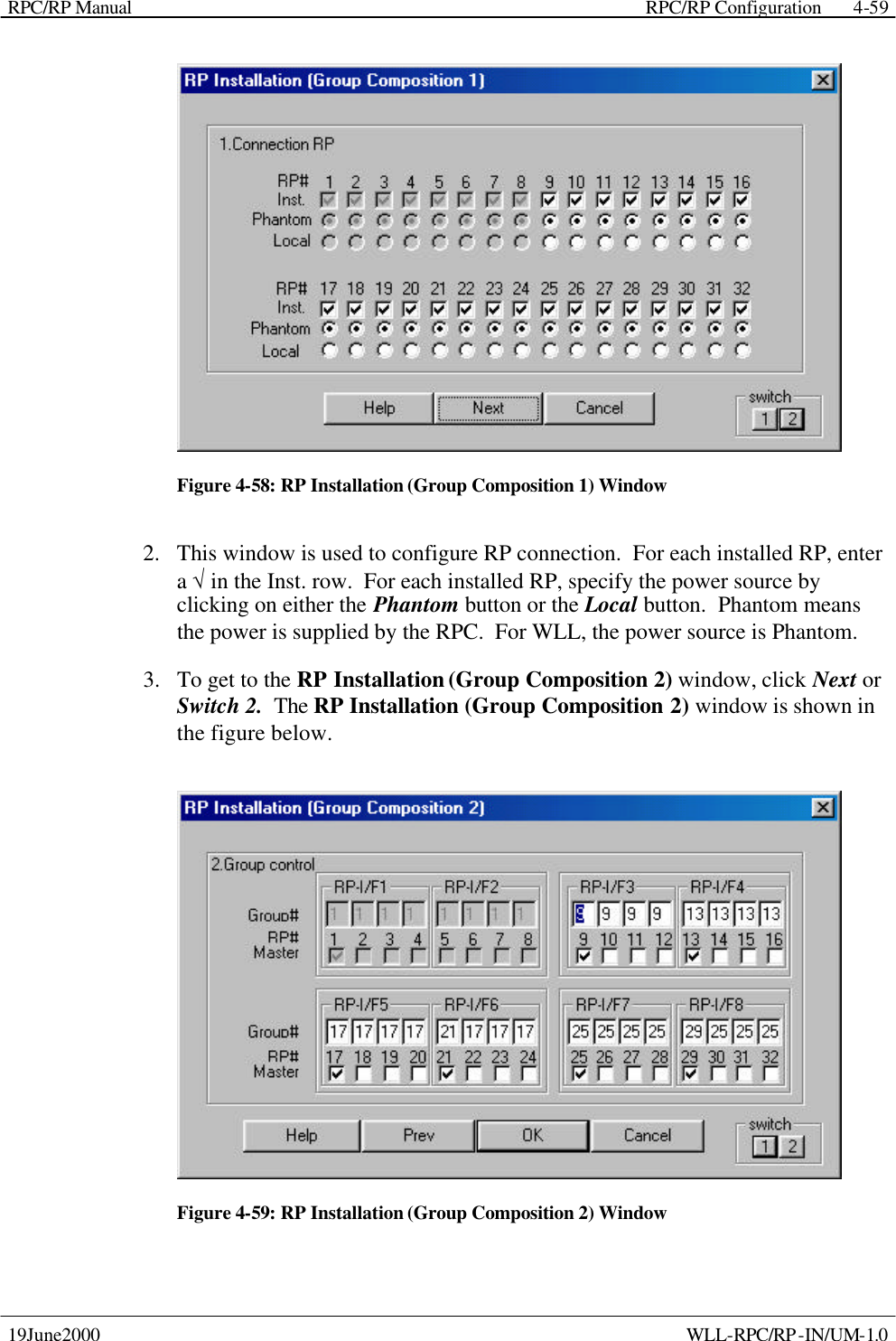 RPC/RP Manual    RPC/RP Configuration 19June2000    WLL-RPC/RP-IN/UM-1.0 4-59 Figure 4-58: RP Installation (Group Composition 1) Window 2.  This window is used to configure RP connection.  For each installed RP, enter a √ in the Inst. row.  For each installed RP, specify the power source by clicking on either the Phantom button or the Local button.  Phantom means the power is supplied by the RPC.  For WLL, the power source is Phantom. 3.  To get to the RP Installation (Group Composition 2) window, click Next or Switch 2.  The RP Installation (Group Composition 2) window is shown in the figure below.  Figure 4-59: RP Installation (Group Composition 2) Window 