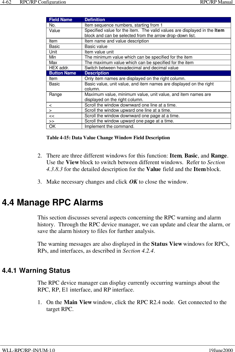  RPC/RP Configuration    RPC/RP Manual   WLL-RPC/RP-IN/UM-1.0    19June2000 4-62Field Name Definition No. Item sequence numbers, starting from 1 Value Specified value for the item.  The valid values are displayed in the Item block and can be selected from the arrow drop-down list. Item Item name and value description Basic Basic value Unit Item value unit Min The minimum value which can be specified for the item Max The maximum value which can be specified for the item HEX addr. Switch between hexadecimal and decimal value Button Name Description Item Only item names are displayed on the right column. Basic Basic value, unit value, and item names are displayed on the right column. Range Maximum value, minimum value, unit value, and item names are displayed on the right column. &lt; Scroll the window downward one line at a time. &gt; Scroll the window upward one line at a time. &lt;&lt; Scroll the window downward one page at a time. &gt;&gt; Scroll the window upward one page at a time. OK Implement the command. Table 4-15: Data Value Change Window Field Description 2.  There are three different windows for this function: Item, Basic, and Range.  Use the View block to switch between different windows.  Refer to Section 4.3.8.3 for the detailed description for the Value field and the Item block. 3.  Make necessary changes and click OK to close the window. 4.4 Manage RPC Alarms This section discusses several aspects concerning the RPC warning and alarm history.  Through the RPC device manager, we can update and clear the alarm, or save the alarm history to files for further analysis.   The warning messages are also displayed in the Status View windows for RPCs, RPs, and interfaces, as described in Section 4.2.4. 4.4.1 Warning Status The RPC device manager can display currently occurring warnings about the RPC, RP, E1 interface, and RP interface.   1.  On the Main View window, click the RPC R2.4 node.  Get connected to the target RPC.   