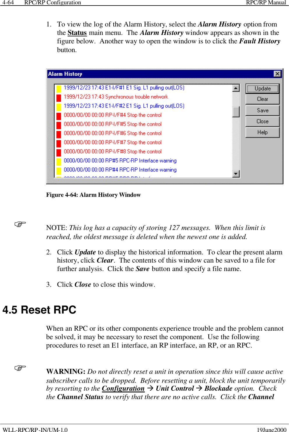  RPC/RP Configuration    RPC/RP Manual   WLL-RPC/RP-IN/UM-1.0    19June2000 4-641.  To view the log of the Alarm History, select the Alarm History option from the Status main menu.  The Alarm History window appears as shown in the figure below.  Another way to open the window is to click the Fault History button.  Figure 4-64: Alarm History Window F NOTE: This log has a capacity of storing 127 messages.  When this limit is reached, the oldest message is deleted when the newest one is added. 2.  Click Update to display the historical information.  To clear the present alarm history, click Clear.  The contents of this window can be saved to a file for further analysis.  Click the Save button and specify a file name. 3.  Click Close to close this window. 4.5 Reset RPC When an RPC or its other components experience trouble and the problem cannot be solved, it may be necessary to reset the component.  Use the following procedures to reset an E1 interface, an RP interface, an RP, or an RPC.   F WARNING: Do not directly reset a unit in operation since this will cause active subscriber calls to be dropped.  Before resetting a unit, block the unit temporarily by resorting to the Configuration à Unit Control à Blockade option.  Check the Channel Status to verify that there are no active calls.  Click the Channel 