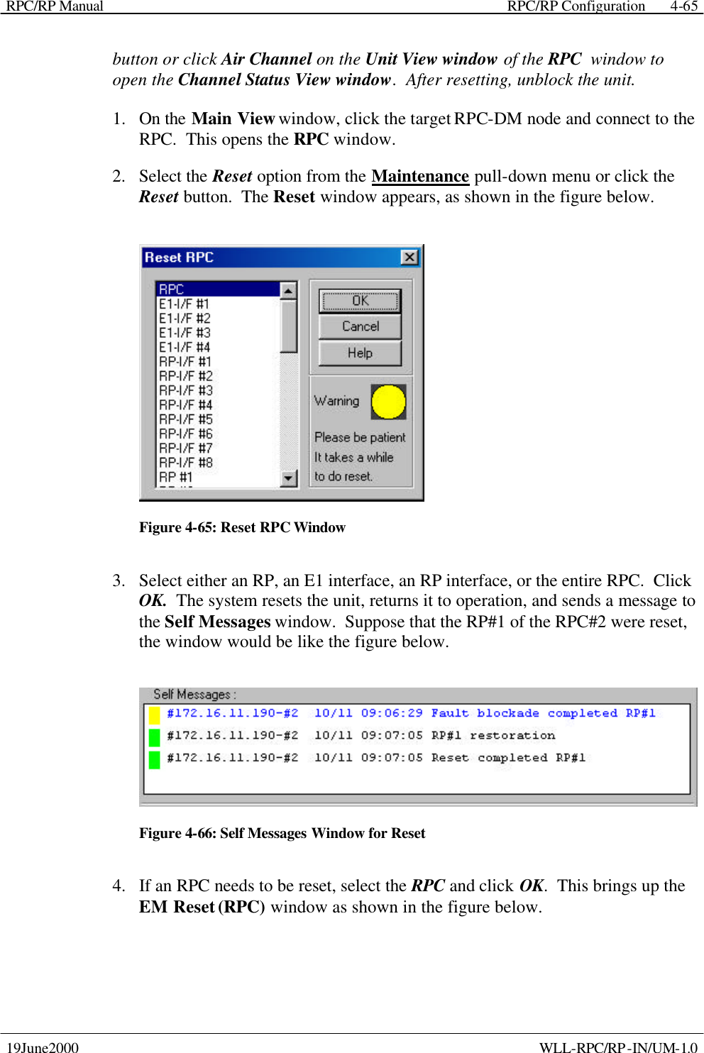 RPC/RP Manual    RPC/RP Configuration 19June2000    WLL-RPC/RP-IN/UM-1.0 4-65button or click Air Channel on the Unit View window of the RPC  window to open the Channel Status View window.  After resetting, unblock the unit. 1.  On the Main View window, click the target RPC-DM node and connect to the RPC.  This opens the RPC window. 2.  Select the Reset option from the Maintenance pull-down menu or click the Reset button.  The Reset window appears, as shown in the figure below.  Figure 4-65: Reset RPC Window 3.  Select either an RP, an E1 interface, an RP interface, or the entire RPC.  Click OK.  The system resets the unit, returns it to operation, and sends a message to the Self Messages window.  Suppose that the RP#1 of the RPC#2 were reset, the window would be like the figure below.  Figure 4-66: Self Messages Window for Reset 4.  If an RPC needs to be reset, select the RPC and click OK.  This brings up the EM Reset (RPC) window as shown in the figure below. 